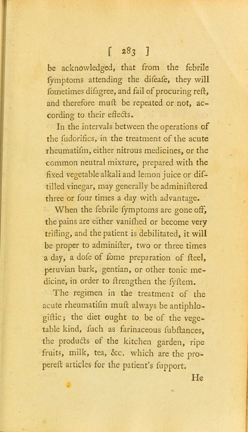 r ] be acknowledged, that from the febrile fymptoms attending the difeafe, they will fometimes difagree, and fail of procuring reft, and therefore muft be repeated or not, ac- cording to their effects. In the intervals between the operations of the fadorifics, in the treatment of the acute rheumatifm, either nitrous medicines, or the common neutral mixture, prepared with the fixed vegetable alkali and lemon juice or dif- tilled vinegar, may generally be adminiftered three or four times a day with advantage. When the febrile fymptoms are gone off, the pains are either vanifhed or become very trifling, and the patient is debilitated, it will be proper to adminifter, two or three times a day, a dofe of fome preparation of fteel, pcruvian bark, gentian, or other tonic me- dicine, in order to ftrengthen the fyftem. The regimen in the treatment of the acute rheumatifm muft always be antiphlo- giftic; the diet ought to. be of the vege- table kind, fuch as farinaceous fubftances, the products of the kitchen garden, ripe fruits, milk, tea, &c. which are the pro- pereft articles for the patient's fupport. He