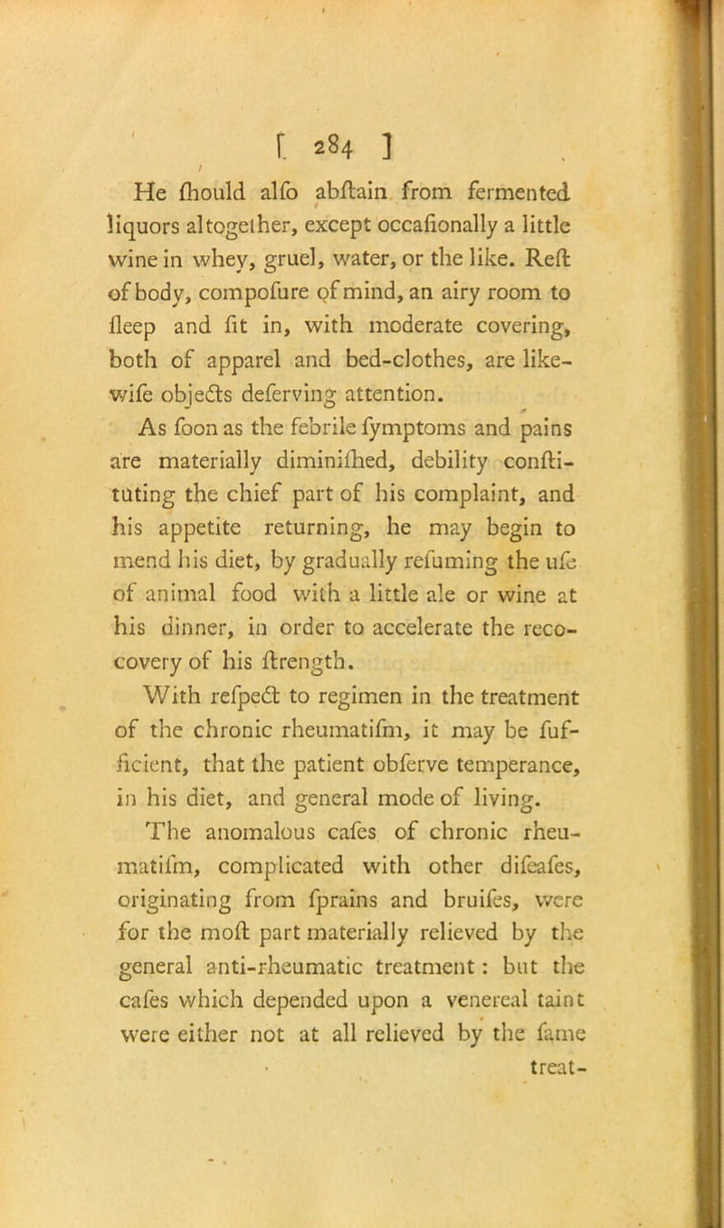 He fhould alfo abftain from fermented liquors altogether, except occafionally a little wine in whey, gruel, water, or the like. Reft of body, compofure of mind, an airy room to lleep and fit in, with moderate covering, both of apparel and bed-clothes, are like- wife objects deferving attention. As foon as the febrile fymptoms and pains are materially diminished, debility confli- cting the chief part of his complaint, and his appetite returning, he may begin to mend his diet, by gradually renaming the ufe of animal food with a little ale or wine at his dinner, in order to accelerate the reco- covery of his ftrength. With refpedl; to regimen in the treatment of the chronic rheumatifm, it may be Ef- ficient, that the patient obferve temperance, in his diet, and general mode of living. The anomalous cafes of chronic rheu- matifm, complicated with other difeafes, originating from fprains and bruifes, were for the moft part materially relieved by the general anti-rheumatic treatment: but the cafes which depended upon a venereal taint were either not at all relieved by the fame treat-