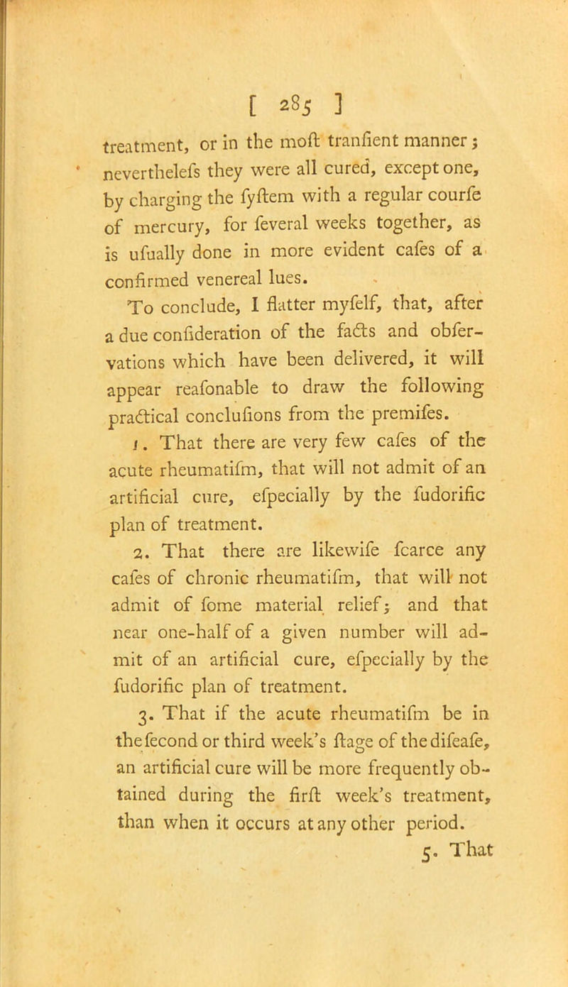 treatment, or in the moft tranfient manner; neverthelefs they were all cured, except one, by charging the fyftem with a regular courfe of mercury, for feveral weeks together, as is ufually done in more evident cafes of a confirmed venereal lues. To conclude, I flatter myfelf, that, after a due confideration of the facts and obfer- vations which have been delivered, it will appear reafonable to draw the following practical conclufions from the premifes. /. That there are very few cafes of the acute rheumatifm, that will not admit of an artificial cure, efpecially by the fudorific plan of treatment. 2. That there are likewife fcarce any cafes of chronic rheumatifm, that will not admit of fome material relief; and that near one-half of a given number will ad- mit of an artificial cure, efpecially by the fudorific plan of treatment. 3. That if the acute rheumatifm be in thefecond or third week's ftage of thedifeafe, an artificial cure will be more frequently ob- tained during the firft week's treatment, than when it occurs at any other period. 5. That