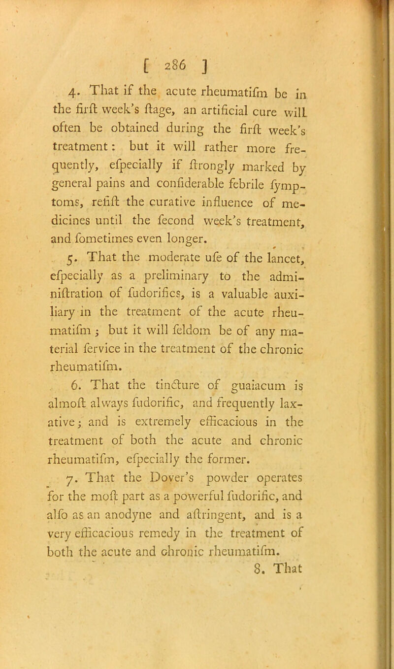 4. That if the acute rheumatifm be in the firft week's ftage, an artificial cure wilL often be obtained during the firft week's treatment: but it will rather more fre- quently, efpecially if ftrongly marked by general pains and confiderable febrile fymp- toms, refift the curative influence of me- dicines until the fecond week's treatment, and fometimes even longer. 5. That the moderate ufe of the lancet, efpecially as a preliminary to the admi- niftration of fudorifics, is a valuable auxi- liary in the treatment of the acute rheu- matifm ; but it will feldom be of any ma- terial fervice in the treatment of the chronic rheumatifm. 6. That the tincture of guaiacum is almoft always fudorific, and frequently lax- ative ; and is extremely efficacious in the treatment of both the acute and chronic rheumatifm, efpecially the former. 7. That the Dover's powder operates for the moll part as a powerful fudorific, and alfo as an anodyne and aftringent, and is a very efficacious remedy in the treatment of both the acute and chronic rheumatifm.