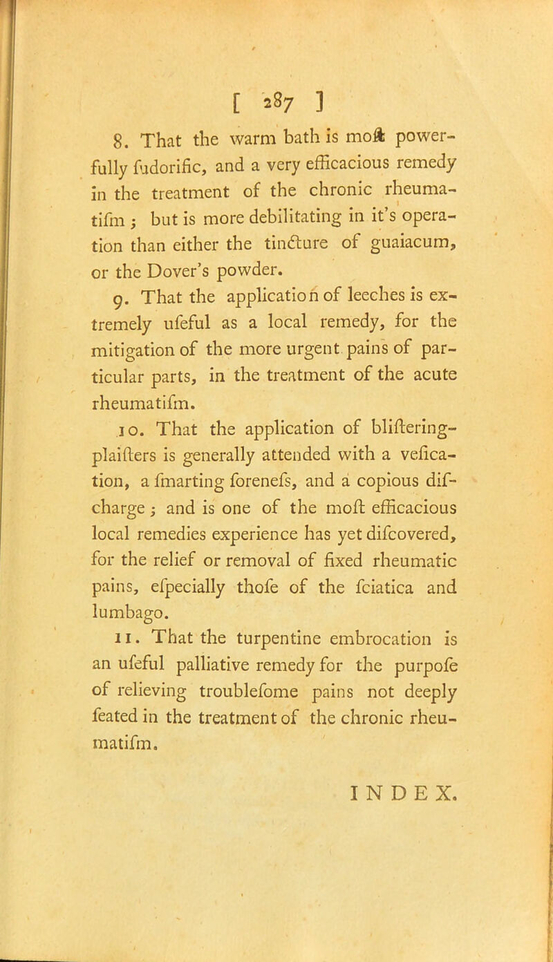 [ *87 1 8. That the warm bath is moft power- fully fudorific, and a very efficacious remedy in the treatment of the chronic rheuma- tifm ; but is more debilitating in it's opera- tion than either the tincture of guaiacum, or the Dover's powder. 9. That the application of leeches is ex- tremely ufeful as a local remedy, for the mitigation of the more urgent pains of par- ticular parts, in the treatment of the acute rheumatifm. 10. That the application of bliftering- plaifters is generally attended with a vefica- tion, a fmarting forenefs, and a copious dis- charge ; and is one of the moft efficacious local remedies experience has yet difcovered, for the relief or removal of fixed rheumatic pains, efpecially thofe of the fciatica and lumbago. 11. That the turpentine embrocation is an ufeful palliative remedy for the purpofe of relieving troublefome pains not deeply feated in the treatment of the chronic rheu- matifm. INDEX.