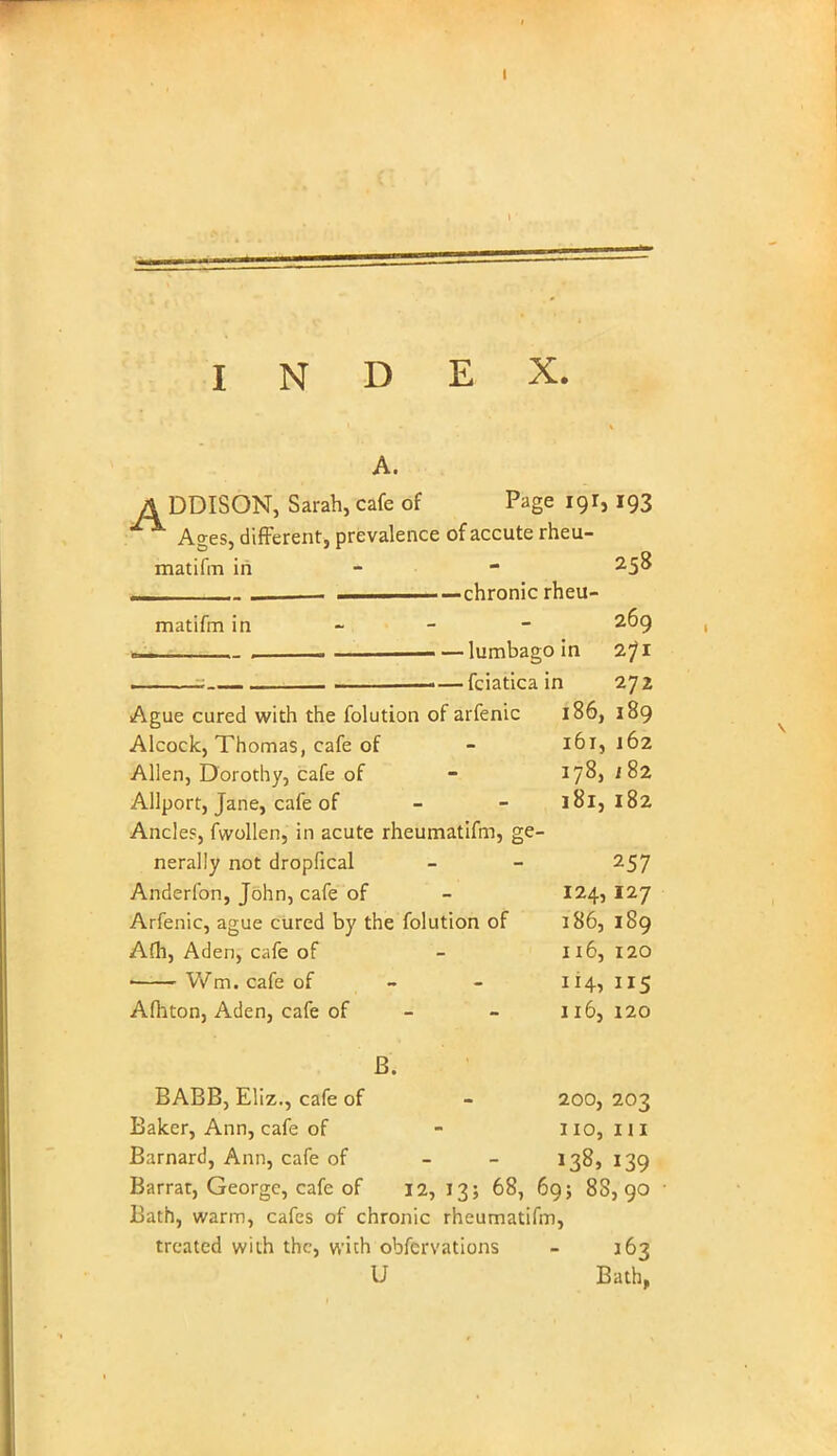 A. A DDISON, Sarah, cafe of Page 191,193 Ages, different, prevalence of accute rheu- matifm in - ■ . . —chronic rheu- matifm in - - - 2^9 - — lumbago in 2?i 3 ■■- — fciatica in 272 Ague cured with the folution of arfenic 186, 189 Alcock, Thomas, cafe of - 161, 162 Allen, Dorothy, cafe of - 178, i82 Allport, Jane, cafe of - - 181,182 Ancles, fwollen, in acute rheumatifm, ge- nerally not dropfical - - 257 Anderfon, John, cafe of - 124, 127 Arfenic, ague cured by the folution of 186, 189 Afh, Aden, cafe of - 116, 120 ■ Wm. cafe of - - 114,115 Afhton, Aden, cafe of - - 116,120 B. BABB, Eliz., cafe of - 200, 203 Baker, Ann, cafe of - 110, ill Barnard, Ann, cafe of - 138, 139 Barrat, George, cafe of 12,13; 68, 69; 88,90 Bath, warm, cafes of chronic rheumatifm, treated with the, with obfervations - 163 U Bath,