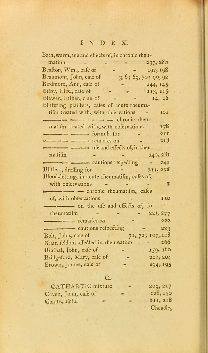 Bath, warm, ufe and effects of, in chronic rheu- matifm - 237, 280 Beafton, Wm., cafe of - - 197,198 Beaumont, John, cafe of 3,6; 69, 70; 90, 92 Birdmore, Ann, cafe of - 144, 145 Bifby, Efiz., cafe of - «. 113,115 Blewer, Efther, cafe of - - 14, i5 Bliftering plaifters, cafes of acute rheuma- tifm treated with, with obfervations - ior ■ 11  ■ — chronic rheu- matifm treated withvwith obfervations 178 ■■■ — ■ formula for - 211 ~> remarks on - 218 ufe and effects of, in rheu- matifm - - 240,281 cautions refpedting - 241 Blifters, drelling for - 211,218 Blood-letting, in acute rheumatifm, cafes of, with obfervations I »» chronic rheumatifm, cafes of, with obfervations - no ■ on the ufe and effects of, in rheumatifm - - - 221, 277 . remarks on - 222 cautions refpecling - 223 Bolt, John, cafe of - 71* 72; 107,-108 Brain feldom affedted in rheumatifm, - 266 Brafnal, John, cafe of - J 59, 160 Briclgeford. Mary, cafe of - 202, 204 Brown,. James, cafe of - 194,195 Cc CATHARTIC mixture - 209,217 L-aven, John, cafe of - 128,130 Cerate, ufeful - - 211,218 Cheadle,