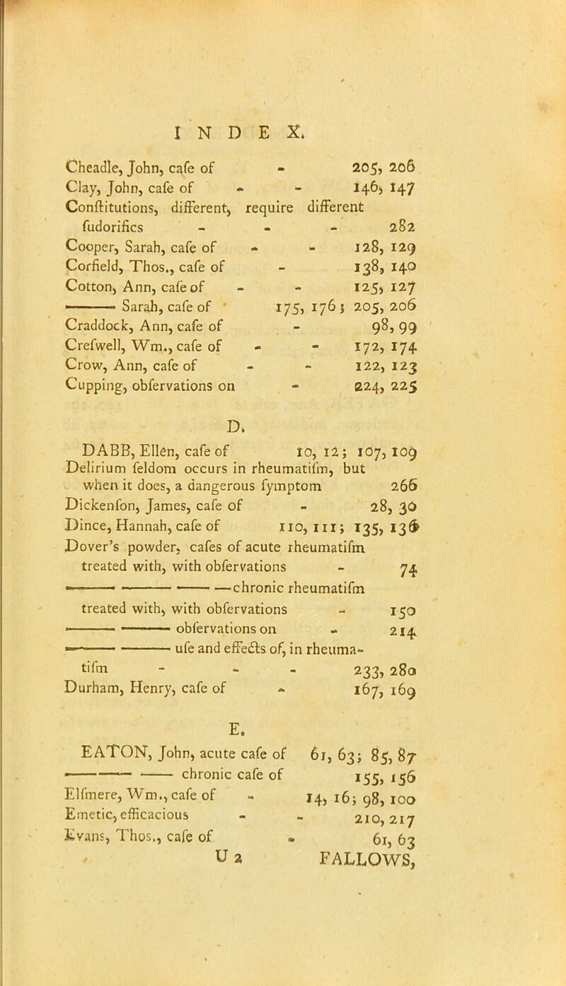 Cheadle, John, cafe of - 205, 206 Clay, John, cafe of 146;, 147 Conftitutions, different, require different fudorifics - - - 282 Cooper, Sarah, cafe of - 128, 129 Corfield, Thos., cafe of - 138., 140 Cotton, Ann, cafe of - - 125,127 Sarah, cafe of 175, 176 5 205,206 Craddoclc, Ann, cafe of - 98, 99 Crefwell, Wm., cafe of - - 172,174 Crow, Ann, cafe of - - 122,123 Cupping, obfervations on - 224, 225 DABB, Ellen, cafe of 10, 12; 107,109 Delirium feldom occurs in rheumatifm, but when it does, a dangerous fymptom 266 Dickenfon, James, cafe of - 28, 30 Dince, Hannah, cafe of 110, ni; 135,136 Dover's powder, cafes of acute rheumatifm treated with, with obfervations - 74 ■ chronic rheumatifm treated with, with obfervations - 150 obfervations on - 214 ufe and effects of, in rheuma- tifm - - 233, 28a Durham, Henry, cafe of <* 167, 169 E. EATON, John, acute cafe of 61, 63; 85, 87 «—— chronic cafe of 155, 156 Elfmere, Wm., cafe of - J4> 16; 98, 100 Emetic, efficacious - - 210,217 Kvans, Thos., cafe of » 61, 63 U 2 FALLOWS,