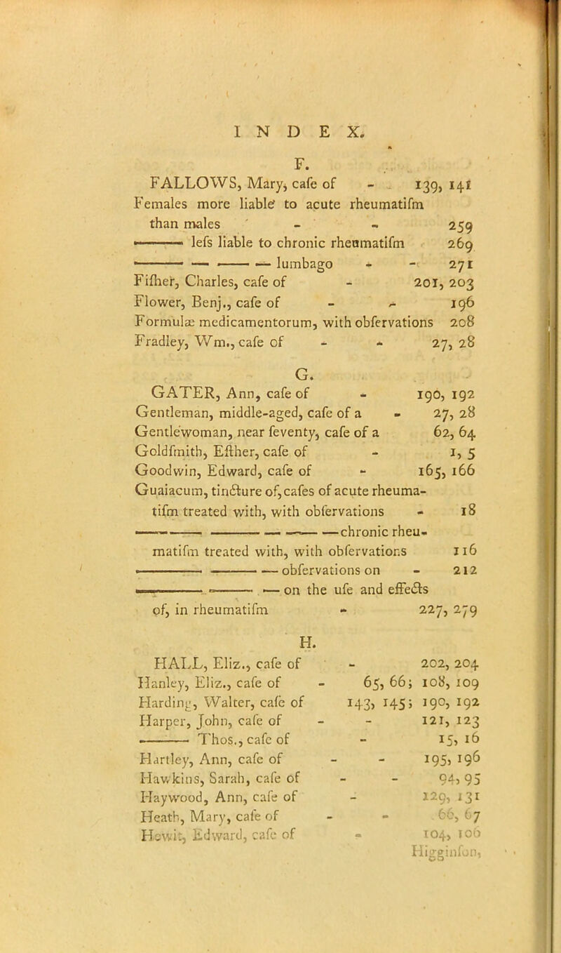 FALLOWS, Mary* cafe of - 139, 141 Females more liable? to acute rheumatifm than males - - 259 •' 1 lefs liable to chronic rheumatifm 269 • — —— — lumbago - - 271 Fifher, Charles, cafe of - 201, 203 Flower, Benj., cafe of - ~ 196 Formulae medicamentorum, with obfervations 208 Fradley, Wm., cafe of - 27, 28 G. GATER, Ann, cafe of - 190, 192 Gentleman, middle-aged, cafe of a - 27, 28 Gentlewoman, near feventy, cafe of a 62, 64 Goldfmith, Either, cafe of - 1,5 Goodwin, Edward, cafe of - 165, 166 Guaiacum, tindture of, cafes of acute rheuma- tifm treated with, with obfervations - 18 ■■ — —>— —chronic rheu- matifm treated with, with obfervations 116 ■ obfervations on - 212 ■■1.. ——. — on the ufe and effects of, in rheumatifm - 227, 279 H. HALL, Eliz., cafe of - 202,204 Hanley, Eliz., cafe of - 65, 66; 108, 109 Harding, Walter, cafe of 143, 145; 190, 192 Harper, John, cafe of - - 121,123 : Thos.,cafcof - I5> 16 Hartley, Ann, cafe of 195, 196 Hawkins, Sarah, cafe of 94? 95 Haywood, Ann, cafe of - 129, 131 Heath, Mary, cafe of 67 Bewit, Edward, cafe of - 104, 106 Higginfon,