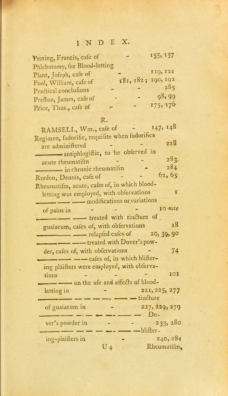 I N D E X. Perring, Francis, cafe of ? l55-> -I57 Phlebotomy, fee Blood-letting Plant, Jofeph, cafe of - 9*121 Pool, William, cafe of l8i,.ifo i W ^ Praflical conclufions - 2 5 Prefton, James, cafe of - - 9*> 99 Price, Thos., cafe of - - 17S» *7& R. RAMSELL, Wra,, cafe of - I47> Regimen, fudorific, requifite when fudorifks are adminiftered - - 22^ , .antiphlogiftic, to be obferved in acute rheumatifm - 2^3' in chronic rheumatifm - 284 Rerdon, Dennis, cafe of 62, 65 Rheumatifm, acute, cafes of, in which blood- letting was employed, with obfervations I „ modifications or.variations of pains in - 10 note i treated with tincture of . guaiacum, cafes of, with obfervatiqns 18 . relapfed cafes of 20, 39, 90 — treated with Dover's pow- der, cafes of, with obfervations - 74 cafes of, in which Witter- ing plaifters were employed, with obferva- tions - 10 * , —— on the ufe and effects of blood- letting in - 221,225,277 _ — — — i — tin&ure of guaiacum in - 227, 229, 279 ver's powder in - - 233, 280 ing-plaiflers in - 240,28-1 U 4 Rheumatifm,