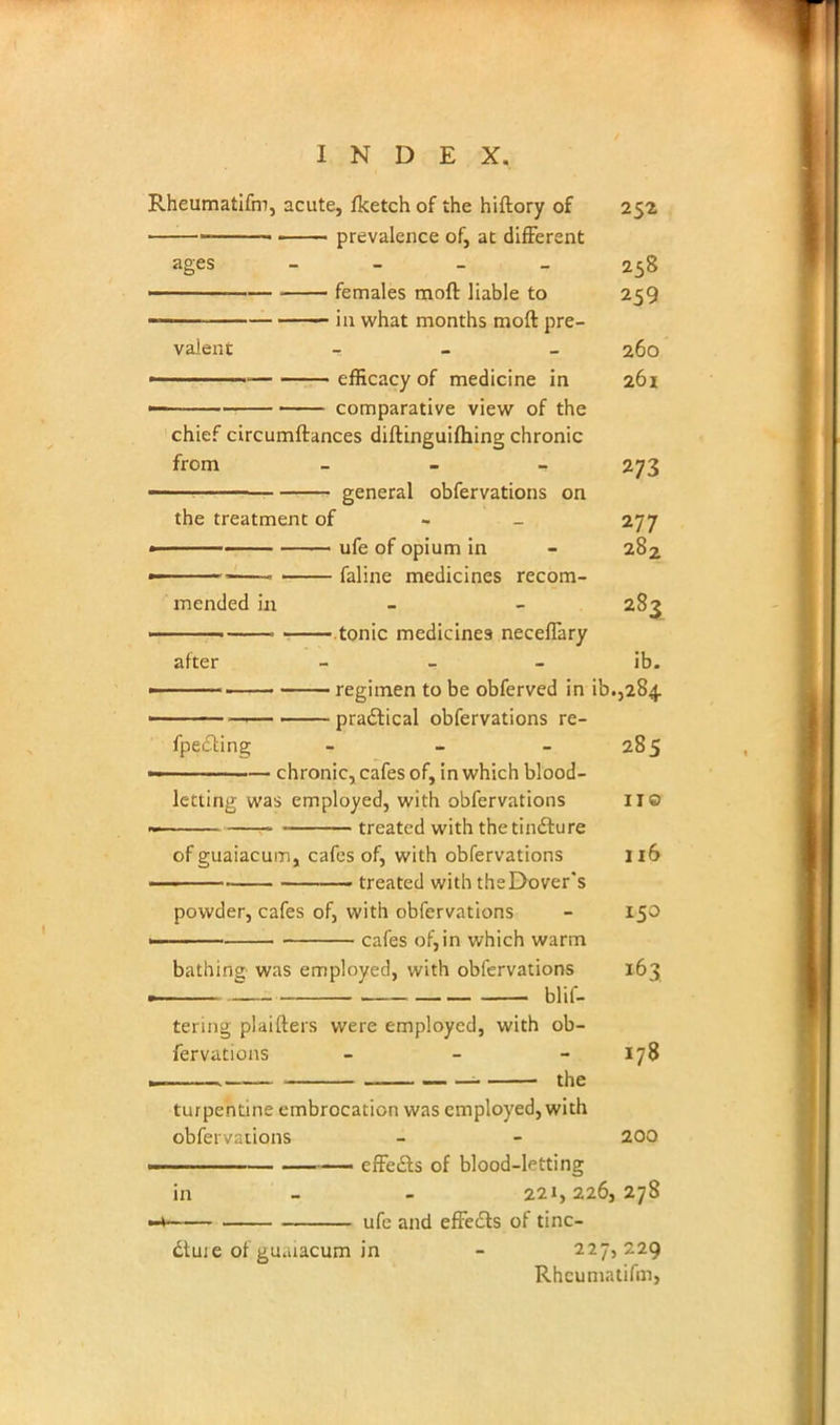 Rheumatifm, acute, fketch of the hiftory of 252 ——■■ • prevalence of, at different ages 258 ■ females moft liable to 259 in what months moft pre- valent - 260 ■ efficacy of medicine in 261 comparative view of the chief circumftances diftinguifhing chronic from - 273 general obfervations on the treatment of 277 ■■ ■ ■ ufe of opium in - 282 • —— faline medicines recom- mended in - - 283 tonic medicines neceffary after - - ib. ,■• regimen to be obferved in ^.,284 practical obfervations re- fpecting - - - 285 chronic, cafes of, in which blood- letting was employed, with obfervations II© treated with the tincture of guaiacum, cafes of, with obfervations 116 treated with theDover's powder, cafes of, with obfervations - 150 —— cafes of,in which warm bathing was employed, with obfervations 163 termg plaifters were employed, with ob- fervations - - 178 turpentine embrocation was employed, with obfervaiions - - 200 effects of blood-letting in 221,226,278 * ufe and effects of tinc- dtuie of gu.uacum in - 227,229 Rheumatifm,