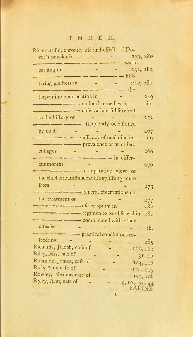 Rheumatifin, chronic, ufc and effe&s of Do- ver's powder in - - 233, 280 —.. •— ■ — warm- bathing in - - - 237,280 „ blif- tering plaifters in - - 240,281 turpentine embrocation in - 249 i 1 on local remedies in ib, .—. m obfervations fubfervient to the hiftory of 252 frequently occafioned by cold - - - 267 — ■< ■ — • efficacy of medicine in ib. prevalence of at differ- ent ages - - 269 1 1 — in differ- ent months - - 270 ■ ■ ■ ■ —•— comparative view of the chief circumftances.diftinguifliing acute from - general obfervations on 273 — general obfervations on the treatment of - 277 —«—, ufe of opium in 282 11 —— regimen to be obferved in 284 • complicated with other difeafes - j{J> 1 practical conclufions re- fpedting - ... - 285 Richards, Jofeph, cafe of - 161, 102 Riley, Mr., cafe of _ _ 3154° Robinfon, James, cafe of - 104,106 Rofe, Ann, cafe of _ -104,105 Rowley, Eleanor, cafe of - 107, 108 Ryley, Ann, cafe of - - Qj I0 • 3q, 44 SALINE