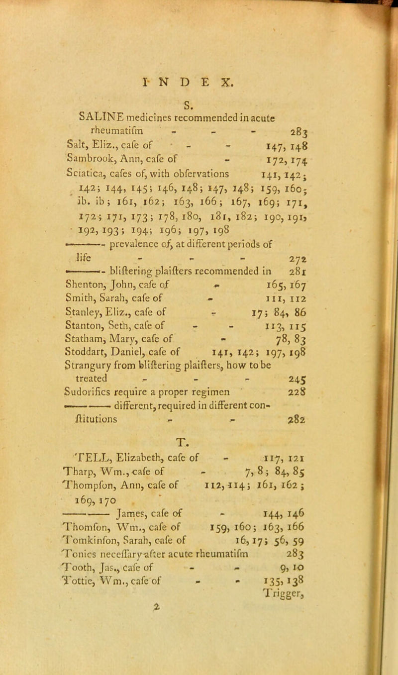 S. SALINE medicines recommended in acute rheumatifm - 283 Salt, Eliz., cafe of - - 147, 148 Sambrook, Ann, cafe of - 172, 174. Sciatica, cafes of, with obfervations 141, 142; 142; 144, 145; 146, 148; 147, 148; 159, i6o; ib. ib; 161, 162; 163, 166; 167, 169; 171, 172; 171, 173; 178, 180, 181, 182; 190, 191, ■ 192, 193; 194; 196; 197, 198 — - - prevalence of, at different periods of life - 272 <- bliftering plaifters recommended in 281 Shenton, John, cafe of - 165, 167 Smith, Sarah, cafe of - 111,112 Stanley, Eliz., cafe of - 17; 84, 86 Stanton, Seth, cafe of - - 113,115 Statham, Mary, cafe of - 78, 83 Stoddart, Daniel, cafe of 141, 142; 197, 198 Strangury from bliftering plaifters, how to be treated .- 245 Sudorifics require a proper regimen 228 ■ ■ different, required in different con- ftitutions - j- 282 T. TELL, Elizabeth, cafe of - 117,121 Tharp, Wm.,cafe of - 7,8584,85 Thompfon, Ann, cafe of H23114; 161, 162 ; 169, j 70 James, cafe of - 144, 146 Thomfon, Wm., cafe of 159, 160; 163, 166 Tomkinfon, Sarah, cafe of 16,17s 56,59 Tonics neceffary after acute rheumatifm 283 Tooth, Jas., cafe of - - g, 10 Tottie, Wm.jcafe of - - 135, 138 Trigger, 2