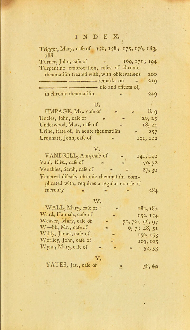 Trigger, Mary, cafe of 156, 158 j 175, 176; 183, 188 Turner, John, cafe of - 169, 171; 194 Turpentine embrocation, cafes of chronic rheumatifm treated with, with obfervations 200 . remarks on - 219 .—— . ■ ufe and effects of, in chronic rheumatifm - 249 U. UMPAGE, Mr,, cafe of - . 8,9 Uncles, John, cafe of * - 20,25 Underwood, Mat., cafe of - 18, 24 Urine, ftate of, in acute rheumatifm - 257 Urquhart, John, cafe of - 101, 103 V. V AND RILL, Ann, cafe of - 141,142 Vaul, Eliz., cafe of - - 70,72 Venables, Sarah, cafe of - 27,30 Venereal difeafe, chronic rheumatifm com- plicated with, requires a regular courfe of mercury * 284 W. WALL, Mary, cafe of - 180,182 Ward, Hannah, cafe of - 152, 154 Weaver, Mary, cafe of - 71, 72 ; 96, 97 W—bb, Mr., cafe of - 6, 7 ; 48, 51 Wildy, James, cafe of - 150, 153 Worfley, John, cafe of - 103, 105 Wynn, Mary, cafe of 52, 53 Y.