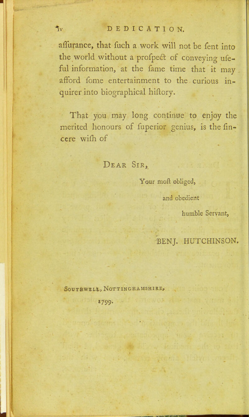 aflurance, that fuch a work will not be fent into the world without a profpect of conveying ufe- ful information, at the fame time that it may . afford fome entertainment to the curious in- quirer into biographical hiftory. That you may long continue to enjoy the merited honours of fuperior genius, is the fin- cere wifh of Dear Sir, Your moll obliged, and obedient humble Servant, BENJ. HUTCHINSON. Southwell, Nottinghamshire, «799-