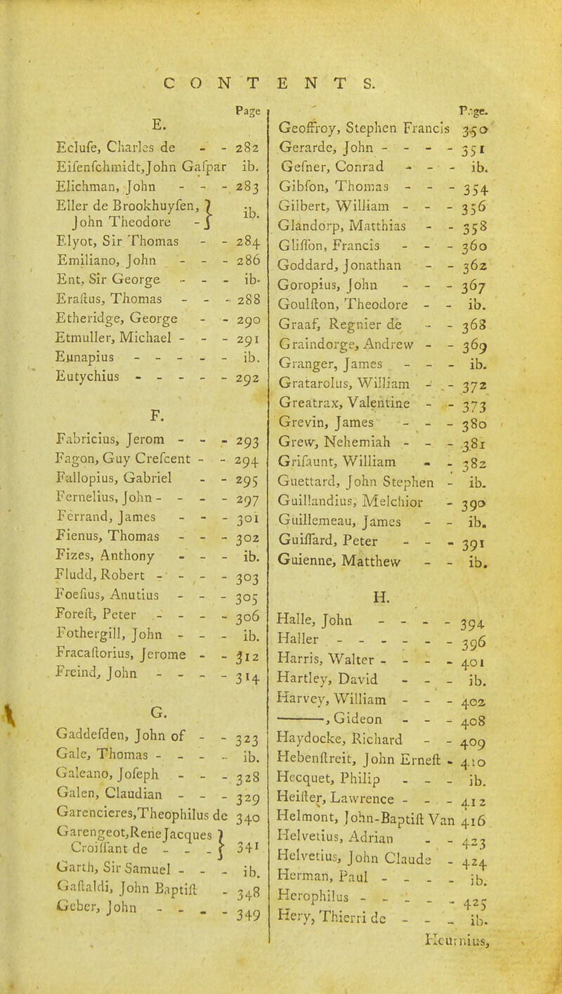 Page E. Eclufe, Charles de - 282 Eifenfchmidtjohn Gafp ar ib. Elichman, John - - - 283 Eller de Brookhuyfen, 7 ib John Theodore - j 1 U. Elyot, Sir Thomas - 284 Emiliano, John - - - 286 Ent, Sir George - - - ib- Erailus, Thomas - - 288 Etheridee, Georee 29O Etmuller, Michael - - - 29I ib. T> . __r. • 292 F. Fabricius, Jerom - - - 293 Fagon, Guy Crefcent - - 294 Fallopius, Gabriel - 295 Fernelius, John - - - - 297 Fcrrand, James - - - 301 Fienus, Thomas - - - 302 Fizes, Anthony - - - ib. Fludd, Robert - - (- - 3°3 Foefius, Anutius - - - 3°5 Foreft, Peter - - - 206 Fothergill, John - - - ib. Fracaftorius, Jerome - - 312 Freind, John - - - - 3H G. Gaddefden, John of - 323 Gale, Thomas - - - ib. Galeano, Jofeph - - - 328 Galen, Claudian - - - 329 Garencieres,Theophilus de 340 Gmengeot,ReneJacques } Croiriant de - - . } 34* Garth, Sir Samuel - - - jb. Gaflaldi, John Baptill - 348 Gcbcr, John - - . . P:gc. Geoffroy, Stephen Francis 350 Gerarde, John - - - - 351 Gefner, Conrad - - - ib. Gibfon, Thomas - - - 354 Gilbert, William - - - 356 Glandorp, Matthias - - 358 Glirlbn, Francis - - - 360 Goddard, Jonathan - - 362 Goropius, John - - - 367 Goulfton, Theodore - - ib. Graaf, Regnier de - - 368 Graindorge, Andrew - - 369 Granger, James - - - ib. Gratarolus, William - - 372 Greatrax, Valentine - - 373 Grevin, James - - - 380 Grew, Nehemiah - - - 381 Grifaunt, William - - 382 Guettard, John Stephen - ib. Guillandius, Melchior - 390 Guillemeau, James - - ib. GuifTard, Peter - - - 391 Guienne, Matthew - - ib. H. Halle, John - - - - 394 Haller ^ Harris, Walter - - - .401 Hartley, David - - - ib. Harvey, William - - - 402 , Gideon - - - 408 Haydocke, Richard - - 409 Hebenftreit, John Erneft - 410 Hecquet, Philip . _ _ ib. Heifter, Lawrence - - - 412 Helmont, John-Baptift Van 416 Helvetius, Adrian . -423 Helvetius, John Claude ' - 424 Herman, Paul - - - - ib. Hcrophilus - - _ _ „ Hery, Thierri dc - - _ ib. Kc urn ins,