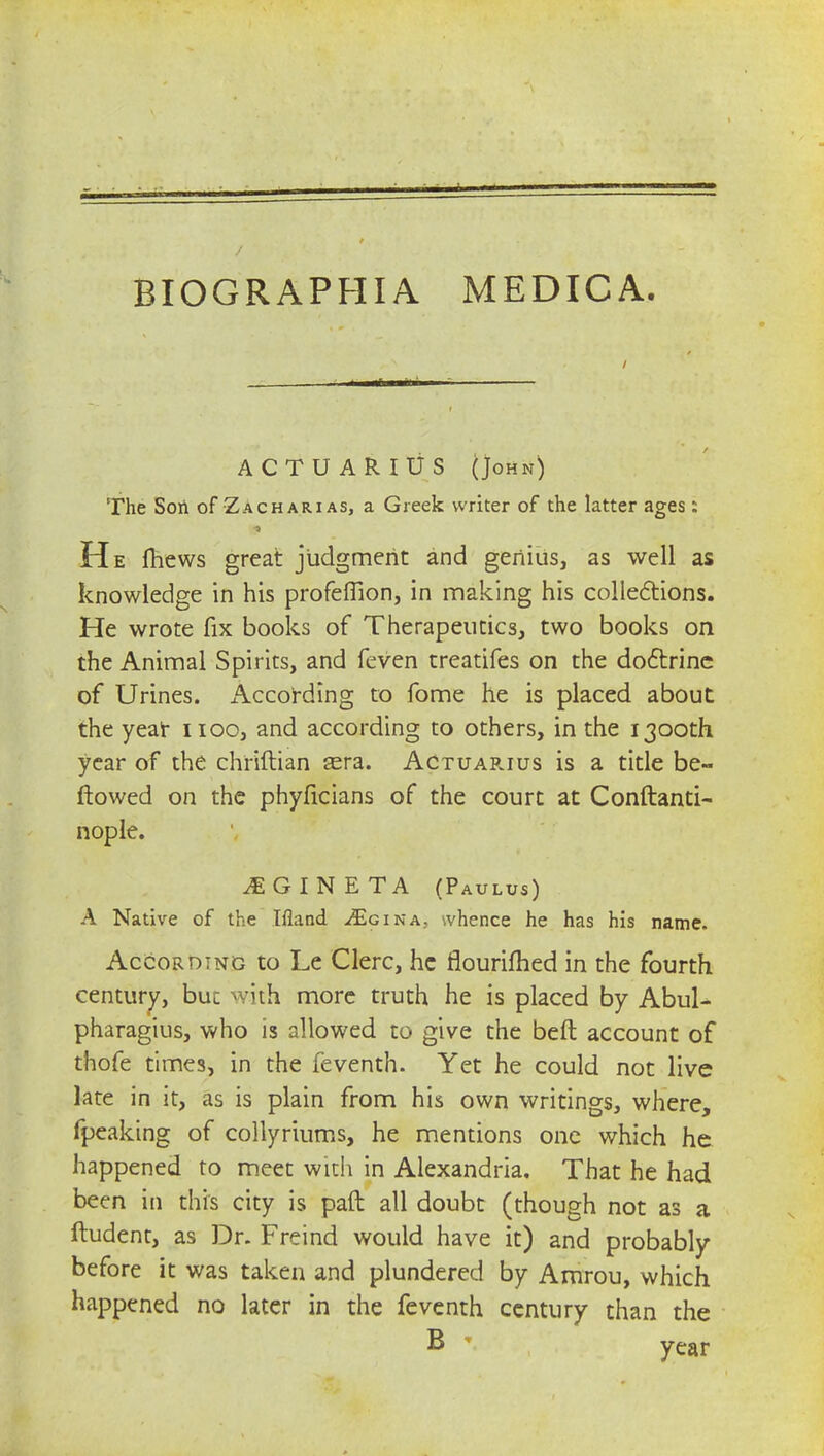 BIOGR APHIA MEDIC A. ACTUARIUS (John) The Soil of Zacharias, a Greek writer of the latter ages: He fhews great judgment and genius, as well as knowledge in his profeffion, in making his collections. He wrote fix books of Therapeutics, two books on the Animal Spirits, and feven treatifes on the doctrine of Urines, i\ccording to fome he is placed about the year noo, and according to others, in the 1300th year of the chriftian sera. Actuar.ius is a title be- flowed on the phyficians of the court at Conftanti- nople. iGINETA (Paulus) A Native of the Ifland ^Egina, whence he has his name. According to Le Clerc, he flourifhed in the fourth century, but with more truth he is placed by Abul- pharagius, who is allowed to give the Deft account of thofe times, in the feventh. Yet he could not live late in it, as is plain from his own writings, where, fpeaking of collyriums, he mentions one which he happened to meet with in Alexandria. That he had been in this city is paft all doubt (though not as a ftudent, as Dr. Freind would have it) and probably before it was taken and plundered by Amrou, which happened no later in the feventh century than the B * year