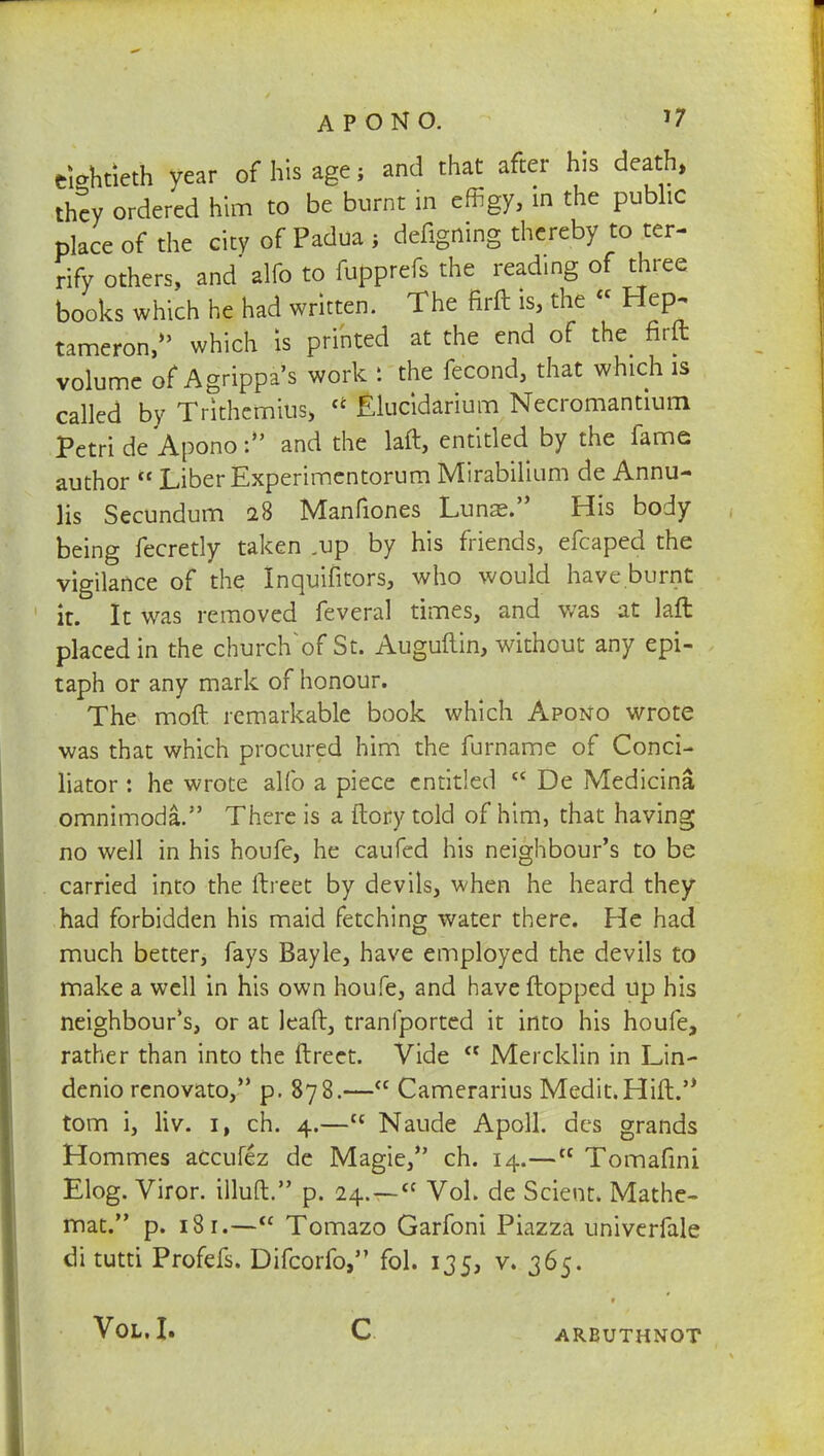 APONO. J7 eightieth year of his age; and that after his death, they ordered him to be burnt in effigy, in the public place of the city of Padua ; defigning thereby to ter- rify others, and alfo to fupprefs the reading of three books which he had written. The firft is, the « Hep. tameron,*' which Is printed at the end of the^ firft volume of Agrippa's work : the fecond, that which is called by Trithemius, u Elucidarium Necromantium Petri de Apono: and the laft, entitled by the fame author  Liber Experimentorum Mirabilium de Annu- lis Secundum 28 Manfiones Lunse. His body being fecretly taken .up by his friends, efcaped the vigilance of the Inquifitors, who would have.burnt it. It was removed feveral times, and was at laft placed in the church of St. Auguftin, without any epi- taph or any mark of honour. The moft remarkable book which Apono wrote was that which procured him the furname of Conci- liator : he wrote alfo a piece entitled  De Medicina omnimoda. There is a ftory told of him, that having no well in his houfe, he caufed his neighbour's to be carried into the ftreet by devils, when he heard they had forbidden his maid fetching water there. He had much better, fays Bayle, have employed the devils to make a well in his own houfe, and have flopped up his neighbour's, or at leaft, tranfported it into his houfe, rather than into the ftreet. Vide  Mercklin in Lin- denio renovato, p. 878.—<c Camerarius Medit.Hift. torn i, liv. 1, ch. 4.—{c Naude Apoll. des grands Hommes accufez de Magie, ch. 14.—t£ Tomafini Elog. Viror. illuft. p. 24. —  Vol. de Scient. Mathe- mat. p. 181.— Tomazo Garfoni Piazza univerfale di tutti Profefs. Difcorfo, fol. 135, v. 365. Vol. I. C ARBUTHNOT