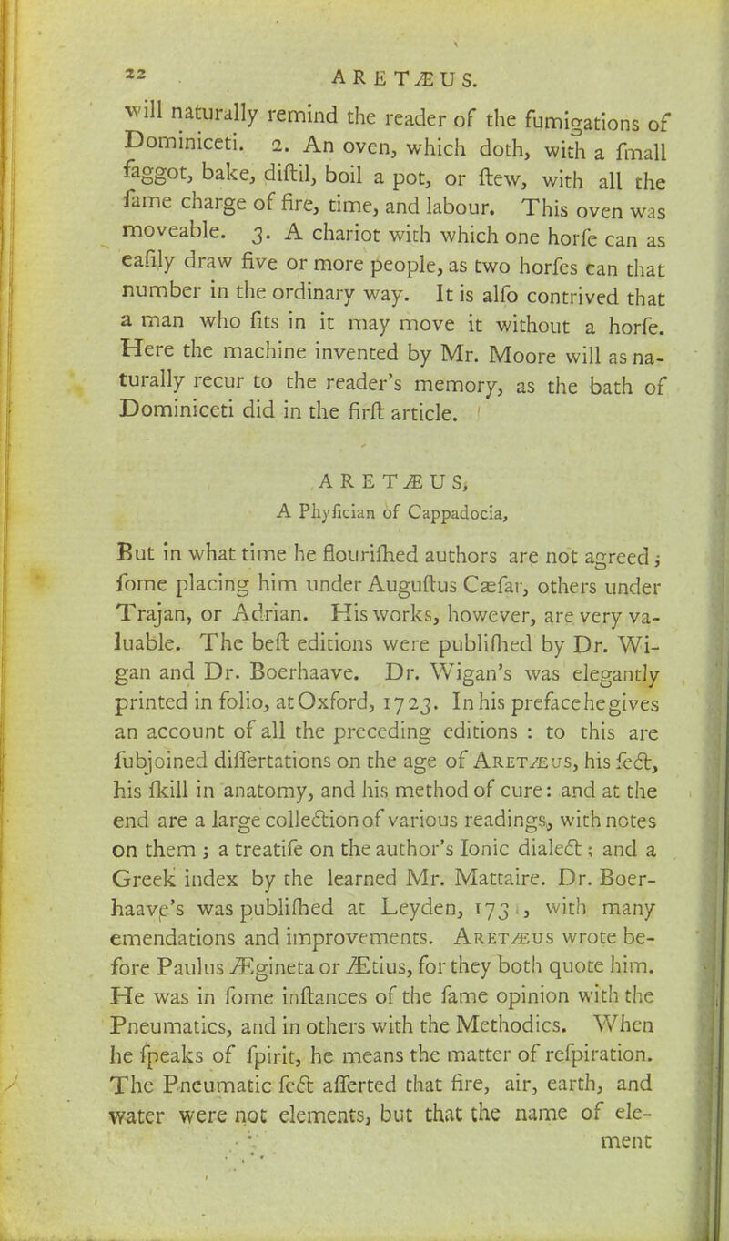 will naturally remind the reader of the fumigations of Dominiceti. 2. An oven, which doth, with a fmall faggot, bake, diftil, boil a pot, or flew, with all che fame charge of fire, time, and labour. This oven was moveable. 3. A chariot with which one horfe can as eafi.ly draw five or more people, as two horfes can that number in the ordinary way. It is alfo contrived that a man who fits in it may move it without a horfe. Here the machine invented by Mr. Moore will as na- turally recur to the reader's memory, as the bath of Dominiceti did in the firft article. A R E TJE U S, A Phyfician of Cappadocia, But in what time he flourifhed authors are not agreed ; fome placing him under Auguftus Casfar, others under Trajan, or Adrian. His works, however, are very va- luable. The beft editions were publifhed by Dr. Wi- gan and Dr. Boerhaave. Dr. Wigan's was elegantly printed in folio, atOxford, 1723. In his preface he gives an account of all the preceding editions : to this are fubjoined differtations on the age of Aret^us, his feci, his fkill in anatomy, and his method of cure: and at the end are a large collectionof various readings, with notes on them j a treatife on the author's Ionic dialect; and a Greek index by the learned Mr. Mattaire. Dr. Boer- haavc.'s was publifhed at Leyden, 173.3 with many emendations and improvements. Aret^us wrote be- fore Paulus iEgineta or iEtius, for they both quote him. He was in fome inftances of the fame opinion with the Pneumatics, and in others with the Methodics. When he fpeaks of fpirit, he means the matter of refpiration. The Pneumatic feet afferted that fire, air, earth, and water were not elements, but that the name of ele- ment