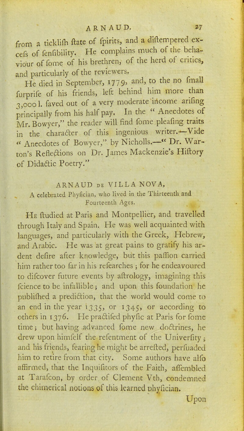 from a ticklifh ftate of fpirits, and a diftempered ex- cefs of fenfibility. He complains much of the beha- viour of feme of his brethren, of the herd of critics, and particularly of the reviewers. He died in September, 1779, and, to the no fmall furprife of his friends, left behind him more than 3,0001. laved out of a very moderate income arifing principally from his half pay. In the  Anecdotes of Mr. Bowyer, the reader will find fome pleafing traits in the character of this ingenious writer.—Vide « Anecdotes of Bowyer, by Nicholls.— Dr. War- ton's Reflexions on Dr. James Mackenzie's Hiftory of Didadic Poetry. ARNAUD de VILLA NOVA, A celebrated Phyfician, who lived in the Thirteenth and Fourteenth Ages. He ftudied at Paris and Montpellier, and travelled through Italy and Spain. He was well acquainted with languages, and particularly with the Greek, Hebrew, and Arabic. He was at great pains to gratify his ar- dent defire after knowledge, but this paffion carried him rather too far in his refearches; for he endeavoured to difcover future events by aftrology, imagining this fcience to be infallible; and upon this foundation he publifhed a prediction, that the world would come to an end in the year 1335, or 1345, or according to others in 1376. Pie practifed phyfic at Paris for fome time j but having advanced fome new doctrines, he drew upon himfelf the refentment of the Univerfity; and his friends, fearing he might be arretted, perfuaded him to retire from that city. Some authors have alfo affirmed, that the Inquifitors of the Faith, aiTembled at Tarafcon, by order of Clement Vth, condemned the chimerical notions of this learned phyfician. Upon