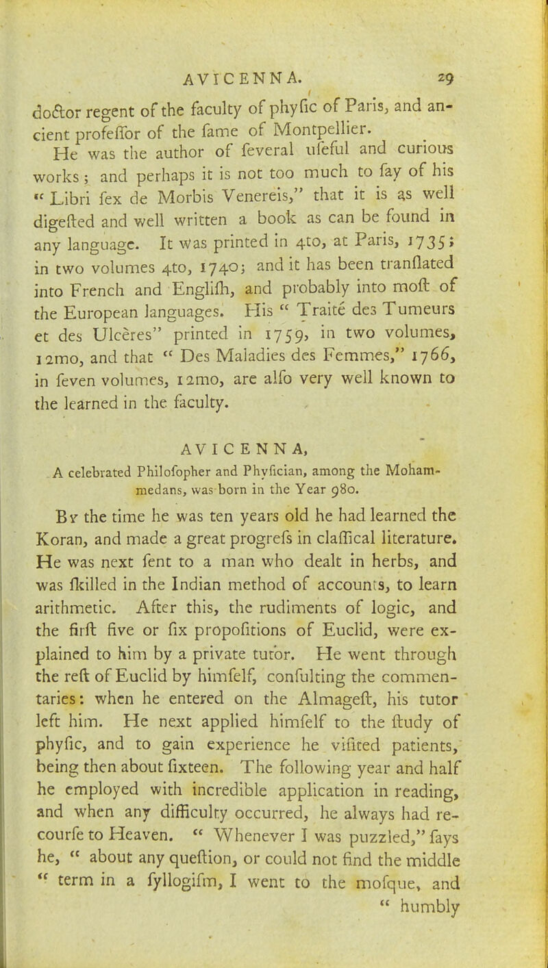 do&or regent of the faculty of phyfic of Paris, and an- cient profeffor of the fame of Montpellier. He was the author of feveral ufefui and curious works; and perhaps it is not too much to fay of his « Libri fex de Morbis Venereis, that it is as well digefted and well written a book as can be found in any language. It Was printed in 4:0, at Paris, 1735; in two volumes 4to, 1740; and it has been tranflated into French and Englilh, and probably into moft of the European languages. His  Traite des Tumeurs et des Ulceres printed in 1759, *n two volumes, ismo, and that  Des Maladies des Femmes, 1766, in feven volumes, i2mo, are alfo very well known to the learned in the faculty. AVIC ENNA, A celebrated Philofopher and Phyfician, among the Moham- medans, was born in the Year 980. Bv the time he was ten years old he had learned the Koran, and made a great progrefs in claffical literature. He was next fent to a man who dealt in herbs, and was fkilled in the Indian method of accounts, to learn arithmetic. After this, the rudiments of logic, and the firft five or fix propofitions of Euclid, were ex- plained to him by a private tutor. Fie went through the reft of Euclid by himfelf, confulting the commen- taries: when he entered on the Almageft, his tutor left him. He next applied himfelf to the ftudy of phyfic, and to gain experience he vifited patients, being then about fixteen. The following year and half he employed with incredible application in reading, and when any difficulty occurred, he always had re- courfe to Heaven.  Whenever I was puzzled, fays he,  about any queftion, or could not find the middle  term in a fyllogifm, I went to the mofque, and  humbly