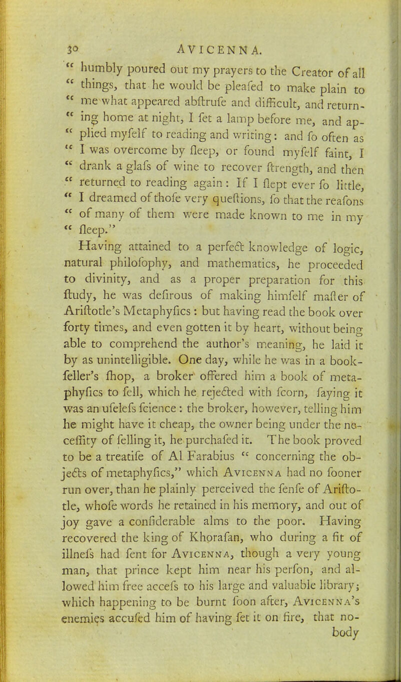  humbly poured out my prayers to the Creator of all  things, that he would be pleafed to make plain to <£ me what appeared abftrufe and difficult, and return- <f ing home at night, I fet a lamp before me, and ap-  plied myfelf to reading and writing: and fo often as <c I was overcome by fleep, or found myfelf faint, I  drank a glafs of wine to recover ftrerigth, and then <£ returned to reading again: If I flept ever fo little,  I dreamed of thofe very queftions, fo that the reafons  of many of them were made known to me in my « fleep. Having attained to a perfeft knowledge of logic, natural philofophy, and mathematics, he proceeded to divinity, and as a proper preparation for this ftudy, he was defirous of making himfelf mafler of Ariftotle's Metaphyfics : but having read the book over forty times, and even gotten it by heart, without being able to comprehend the author's meaning, he laid it by as unintelligible. One day, while he was in a book- feller's fhop, a broker offered him a book of meta- phyfics to fell, which he rejected with fcorn, faying it was an ufelefs fcience : the broker, however, telling him he might have it cheap, the owner being under the ne- ceffity of felling it, he purchafed it. The book proved to be a treatife of Al Farabius u concerning the ob- jects of metaphyfics, which Avicenna had no fooner run over, than he plainly perceived the fenfe of Arifto- tle, whofe words he retained in his memory, and out of joy gave a confiderable alms to the poor. Having recovered the king of Khorafan, who during a fit of iUnefs had fent for Avicenna, though a very young man, that prince kept him near his perfon, and al- lowed him free accefs to his large and valuable library; which happening to be burnt foon after, Avicenna's enemies accufed him of having fet it on fire, that no- body