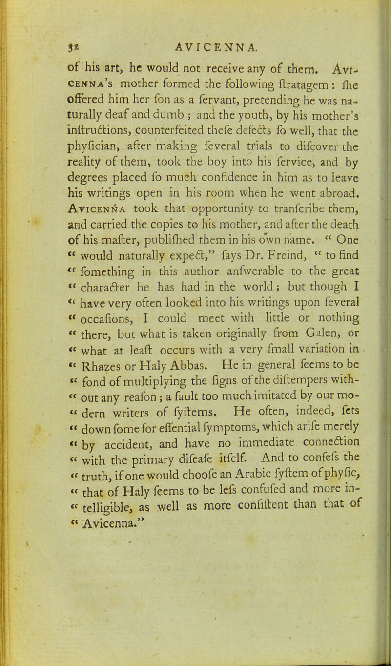 of his art, he would not receive any of them. Avr- cenna's mother formed the following ftratagem : fhe offered him her fon as a fervant, pretending he was na- turally deaf and dumb ; and the youth, by his mother's inftructions, counterfeited thefe defects lb well, that the phyfician, after making feveral trials to difcover the reality of them, took the boy into his fervice, and by degrees placed fo much confidence in him as to leave his writings open in his room when he went abroad. Avicen^a took that opportunity to tranferibe them, and carried the copies to his mother, and after the death of his matter, publimed them in his own name. cc One <c would naturally expect, fays Dr. Freind,  to find <f fomething in this author anfwerable to the great <f character he has had in the world; but though I <c have very often looked into his writings upon feveral <c occafions, I could meet with little or nothing  there, but what is taken originally from Galen, or « what at leaft occurs with a very fmall variation in  Rhazes or Haly Abbas. He in general feems to be « fond of multiplying the figns of the diftempers with- « out any reafon; a fault too much imitated by our mo- « dern writers of fyftems. He often, indeed, fets  down fome for effential fymptoms, which arife merely cc Dy accident, and have no immediate connection  with the primary difeafe itfelf. And to confefs the « truth, if one would choofe an Arabic fyftem of phyfic, « that of Haly feems to be lefs confufed and more in- ct telligible, as well as more confiftent than that of ct Avicenna.