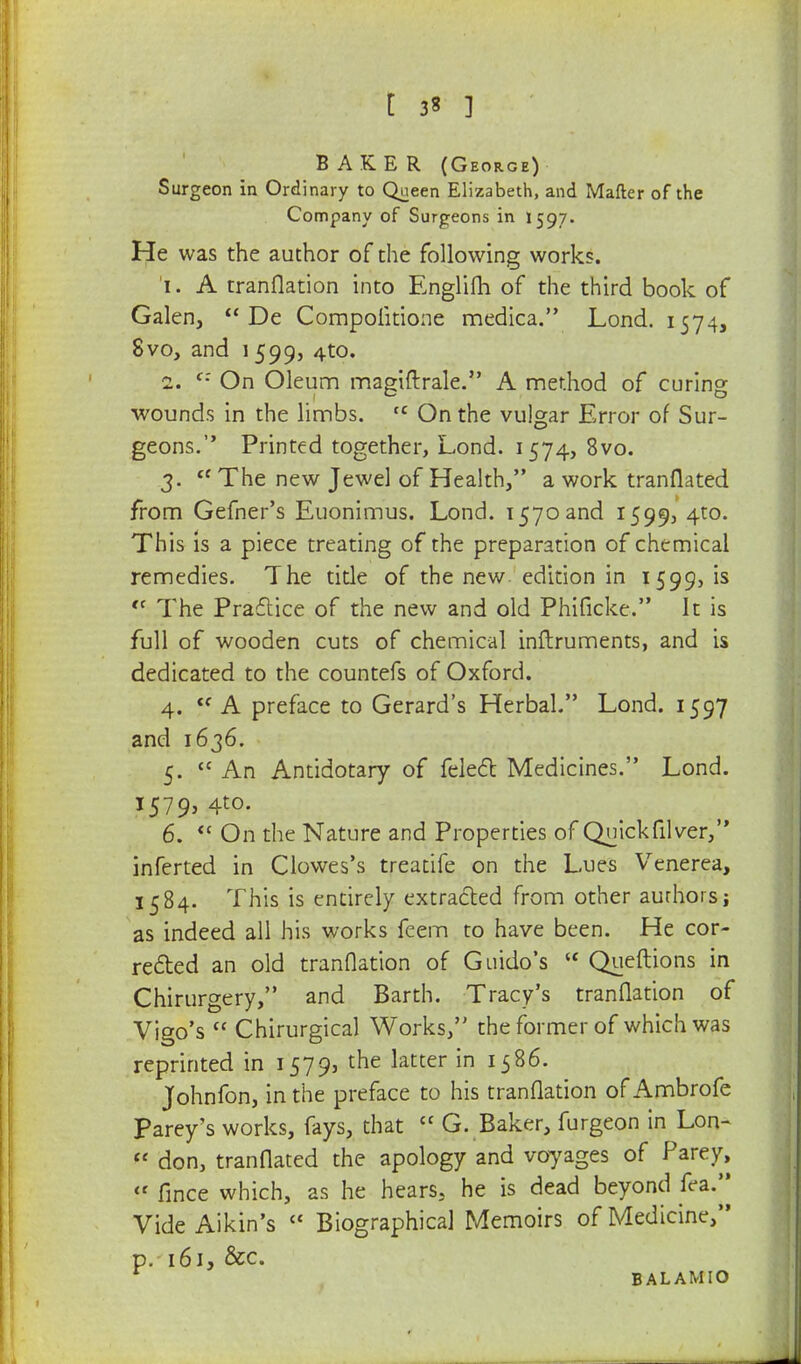 BAKER (George) Surgeon in Ordinary to Queen Elizabeth, and Matter of the Company of Surgeons in 1597. He was the author of the following works. 1. A tranflation into Englifh of the third book of Galen,  De Compolitione medica. Lond. 1574, 8vo, and 1 599, 4to. 1. t: On Oleum magiftrale. A method of curing wounds in the limbs. tc On the vulgar Error of Sur- geons. Printed together, Lond. 1574, 8vo. 3.  The new Jewel of Health, a work tranflated from Gefner's Euonimus. Lond. 1570 and 1599, 4to. This is a piece treating of the preparation of chemical remedies. The title of the new edition in 1599,1s t( The Practice of the new and old Phificke. It is full of wooden cuts of chemical inftruments, and is dedicated to the countefs of Oxford. 4. cf A preface to Gerard's Herbal. Lond. 1597 and 1636. 5. An Antidotary of felect Medicines. Lond. 1579, 4to. 6.  On the Nature and Properties of Quick filver,'' inferted in Clowes's treatife on the Lues Venerea, 1584. This is entirely extracted from other authors j as indeed all his works feem to have been. He cor- rected an old tranflation of Guido's  Queftions in Chirurgery, and Barth. Tracy's tranflation of Vigo's  Chirurgical Works, the former of which was reprinted in 1579, the latter in 1586. Johnfon, in the preface to his tranflation of Ambrofe Parey's works, fays, that cc G. Baker, furgeon in Lon-  don, tranflated the apology and voyages of Parey, <f fince which, as he hears, he is dead beyond fea. Vide Aikin's c< Biographical Memoirs of Medicine, p. 161, &c. 1 BALAMIO