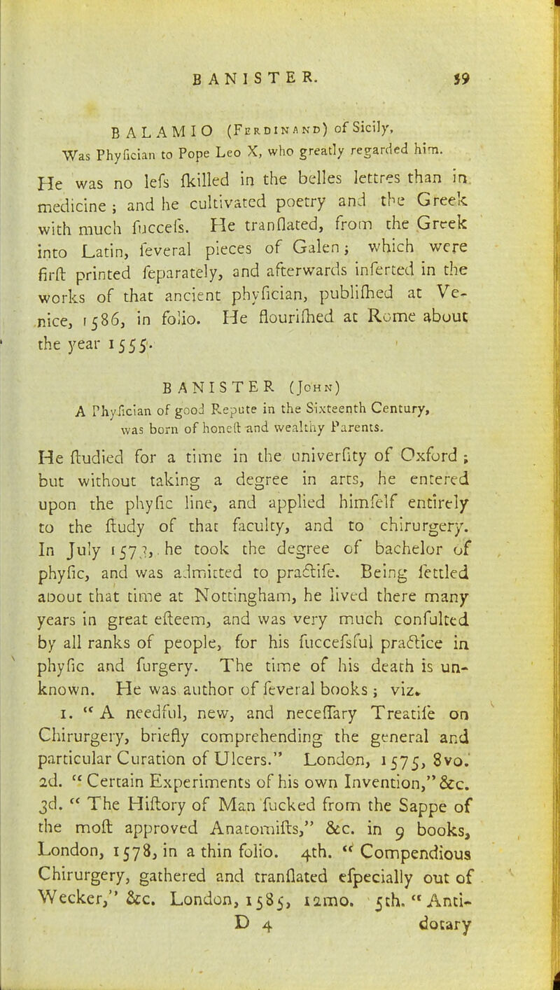 BANISTER. 59 BALAMIO (Ferdinand) of Sicily, Was Phyfician to Pope Leo X, who greatly regarded him. He was no lefs {killed in the belles lettres than in. medicine ; and he cultivated poetry and the Greek with much fuccefs. He tranflated, from the Greek into Latin, feveral pieces of Galen; which were firft printed feparafely, and afterwards inferted in the works of that ancient phyfician, publilhed at Ve- nice, 1586, in folio. He flourilhed at Rome about the year 15 55'. BANISTER (John) A rhyiician of good Repute in the Sixteenth Century, was born of honeftand wealthy Parents. He ftudied for a time in the univerfity of Oxford ; but without taking a degree in arts, he entered upon the phyfic line, and applied himfelf entirely to the fludy of thac faculty, and to chirurgery. In July 157 ?, he took the degree of bachelor of phyfic, and was admitted to practife. Being fettled aoout that time at Nottingham, he lived there many years in great efteem, and was very much confulted by all ranks of people, for his fuccefsful practice in phyfic and furgery. The time of his death is un- known. He was author of feveral books ; viz- 1. ,c A needful, new, and neceflary Treatile on Chirurgery, briefly comprehending the general and particular Curation of Ulcers. London, 1575, 8vo.' 2d. c5 Certain Experiments of his own Invention, &c. 3d.  The Hiftory of Man fucked from the Sappe of the moft approved Anatomifts, &c. in 9 books, London, 1578, in a thin folio. 4th. Compendious Chirurgery, gathered and tranflated efpecially out of Wecker, &c. London, 1585, iamo. 5th. And- D 4 dotary