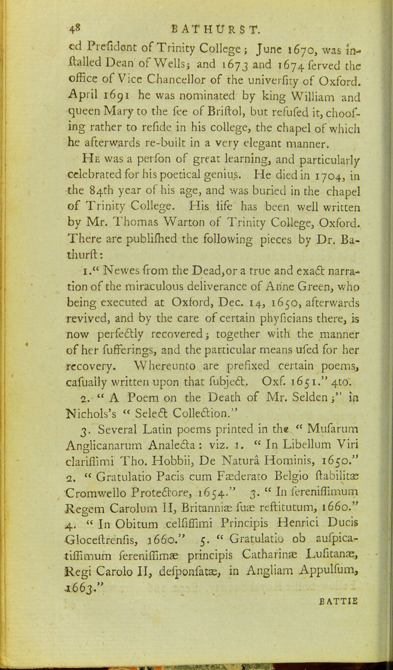 4« BAT HURST, cd Prefidont of Trinity College ; June 1670, was in- ftalled Dean of Wells; and 1673 and i674ferved the office of Vice Chancellor of the univerfity of Oxford. April 1691 he was nominated by king William and queen Mary to the fee of Briftol, but refufed it, choof- ing rather to refide in his college, the chapel of which he afterwards re-built in a very elegant manner. He was a perfon of great learning, and particularly celebrated for his poetical genius. He died in 1704, in the 84th year of his age, and was buried in the chapel of Trinity College. His life has been well written by Mr. Thomas Warton of Trinity College, Oxford. There are publifhed the following pieces by Dr. Ba- thurft: 1.  Newes from the Dead,or a true and exact narra- tion of the miraculous deliverance of Anne Green, who being executed at Oxford, Dec. 14, 1650, afterwards revived, and by the care of certain phyficians there, is now perfectly recovered j together with the manner of her fufferings, and the particular means ufed for her recovery. Whereunto are prefixed certain poems, cafually written upon that fubject. Oxf. 1651. 4to. 2. -  A Poem on the Death of Mr. Seldenin Nichols's  Select Collection. 3. Several Latin poems printed in the  Mufarum Anglicanarum Analecta : viz. 1. In Libellum Viri clariflimi Tho. Hobbii, De Natura Hominis, 1650. 2. c< Gratulatio Pacis cum Fasderato Belgio ftabilitas Cromwello Protectore, 1654. 3.  In fereniflimum Regem Carolum II, Britannia? fute reftitutum, 1660. 4.  In Obitum celfiflimi Principis Henrici Ducis Gloceftrenfis, 1660. 5.  Gratulatio ob aufpica- tifllmum fereniffimae principis Catharinas Lufitanae, Regi Carolo II, defponfatas, in Angliam Appulfum, -1663. B ATTIE