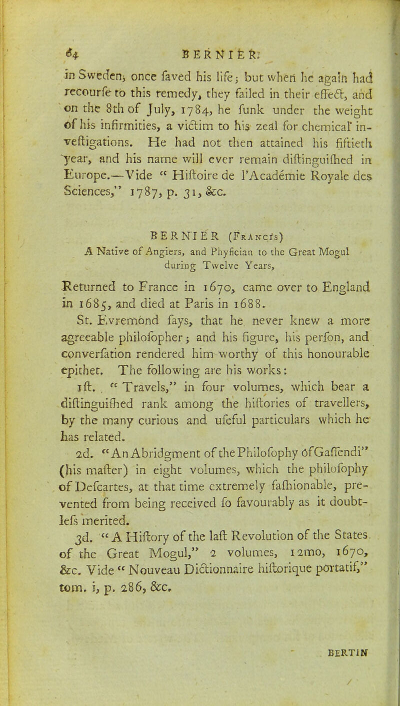 H BERNIER; in Sweden* once faved his life; but when he again had recourfe to this remedy, they failed in their efTecl:, and on the 8th of July, 1784, he funk under the weight of his infirmities, a victim to his zeal for chemical' in- veftigations. He had not then attained his fiftieth year, and his name will ever remain diftinguidied in Europe.—Vide  Hiftoire de l'Academie Royale des Sciences, 1787, p. 31, &c. BERNIER (Francis) A Native of Angiers, and Phyfician to the Great Mogul during Twelve Years, Returned to France in 1670, came over to England in 1685, and died at Paris in 1688. St. Evremond fays, that he never knew a more agreeable philofopher; and his figure, his perfon, and converfation rendered him worthy of this honourable epithet. The following are his works: ift. . tc Travels, in four volumes, which bear a diftinguifhed rank among the hiftories of travellers, by the many curious and ufeful particulars which he has related. 2d. AnAbridgment of thePhilofophy ofGaffendi (his matter) in eight volumes, which the philofophy of Defcartes, at that time extremely fafhionable, pre- vented from being received fo favourably as it doubt- lefs merited. 3d.  A Hiftory of the laft Revolution of the States, of the Great Mogul, 2 volumes, i2mo, 1670, &c. Vide  Nouveau Dictionnaire hiftorique portatif, torn, i, p. 286, &c. BERT1N /