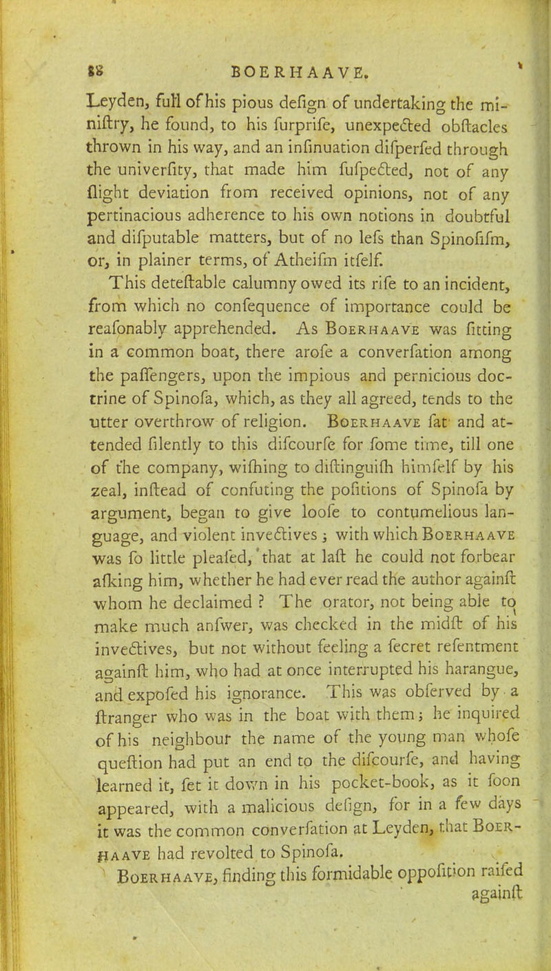Leyden, full of his pious defign of undertaking the mi- niftry, he found, to his furprife, unexpected obftacles thrown in his way, and an infinuation difperfed through the univerfity, that made him fufpec~bed, not of any flight deviation from received opinions, not of any pertinacious adherence to his own notions in doubtful and difputable matters, but of no lefs than Spinofifm, or, in plainer terms, of Atheifm itfelf. This deteftable calumny owed its rife to an incident, from which no confequence of importance could be reafonably apprehended. As Boerhaave was fitting in a common boat, there arofe a converfation among the paflengers, upon the impious and pernicious doc- trine of Spinofa, which, as they all agreed, tends to the titter overthrow of religion. Boerhaave fat and at- tended filently to this difcourfe for fome time, till one of the company, wifhing to diftinguifh himfelf by his zeal, inftead of confuting the pofitions of Spinofa by argument, began to give loofe to contumelious lan- guage, and violent invectives ; with which Boerhaave was fo little pleafed,'that at laft he could not forbear afking him, whether he had ever read the author againft whom he declaimed ? The orator, not being able to make much anfwer, was checked in the midft of his invectives, but not without feeling a fecret refentment againft him, who had at once interrupted his harangue, and expofed his ignorance. This was obferved by • a ftranger who was in the boat with them; he inquired of his neighbour the name of the young man whofe queftion had put an end to the difcourfe, and having learned it, fet it down in his pocket-book, as it foon appeared, with a malicious defign, for in a few days it was the common converfation at Leyden, that Boer- haave had revolted to Spinofa. Boerhaave, rinding this formidable oppofition railed againft
