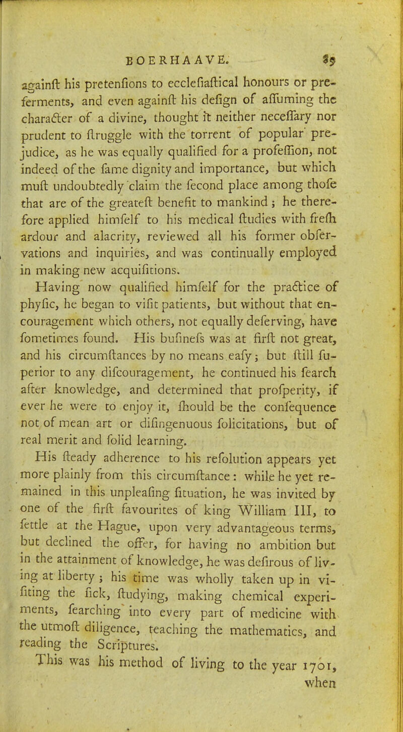 againft his pretenfions to ecclefiaftical honours or pre- ferments, and even againft his defign of afifuming the character of a divine, thought it neither neceflary nor prudent to flruggle with the torrent of popular' pre- judice, as he was equally qualified for a profeffion, not indeed of the fame dignity and importance, but which muft undoubtedly claim the fecond place among thofe that are of the greateft benefit to mankind ; he there- fore applied himfelf to his medical ftudies with frefh ardour and alacrity, reviewed all his former obfer- vations and inquiries, and was continually employed in making new acquifitions. Having now qualified himfelf for the practice of phyfic, he began to vifit patients, but without that en- couragement which others, not equally deferving, have fometimes found. His bufinefs was at firft not great, and his circumftances by no means eafy; but ftill fu- perior to any difcouragement, he continued his fearch after knowledge, and determined that profperity, if ever he were to enjoy it, mould be the confequence not of mean art or difingenuous folicitations, but of real merit and folid learning. His fteady adherence to his refolution appears yet more plainly from this circumftance : while he yet re- mained in this unpleafing fituation, he was invited by one of the firft favourites of king William III, to fettle at the Hague, upon very advantageous terms, but declined the offer, for having no ambition but in the attainment of knowledge, he was defirous of liv- ing at liberty ; his time was wholly taken up in vi- fiting the fick, ftudying, making chemical experi- ments, fearching* into every part of medicine with the utmoft diligence, teaching the mathematics, and reading the Scriptures. This was his method of living to the year 1701, when