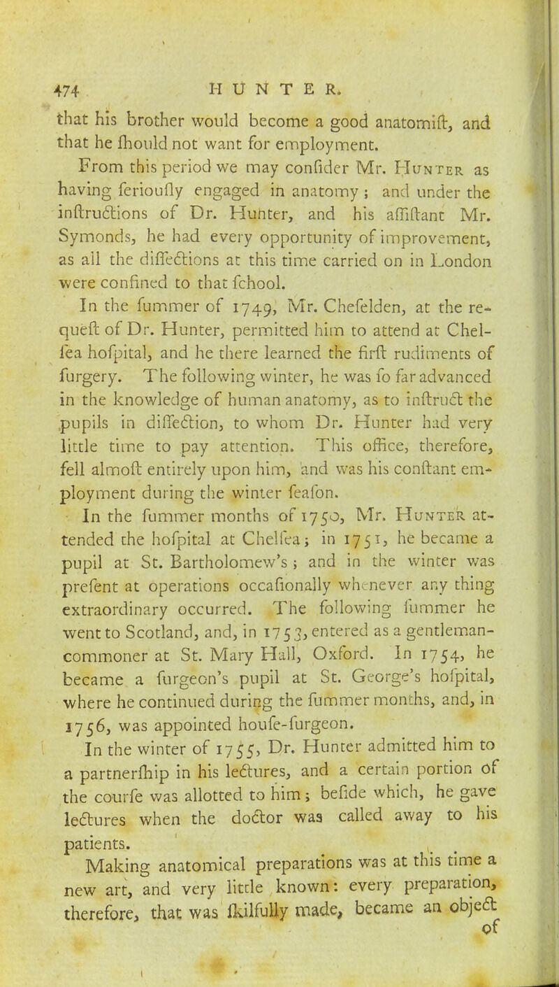 that his brother would become a good anatomift, and that he mould not want for employment. From this period we may confider Mr. Hunter as having ferioufly engaged in anatomy ; and under the inftructions of Dr. Hunter, and his afliftant Mr. Symonds, he had every opportunity of improvement, as ail the diffections at this time carried on in London were confined to that fchool. In the fummer of 1749, Mr. Chefelden, at the re- queft of Dr. Hunter, permitted him to attend at Chel- fea hofpital, and he there learned the firft rudiments of furgery. The following winter, he was fo far advanced in the knowledge of human anatomy, as to inftruct the pupils in diffection, to whom Dr. Hunter had very little time to pay attention. This office, therefore, fell almoft entirely upon him, and was his conftant em* ployment during the winter feafon. In the fummer months of 1750, Mr. Hunter at- tended the hofpital at Chelfea; in 1751, he became a pupil at St. Bartholomew's ; and in the winter was prefent at operations occafionally whenever any thing extraordinary occurred. The following fummer he went to Scotland, and, in 1753, entered as a gentleman- commoner at St. Mary Hall, Oxford. In 1754, he became a furgeon's pupil at St. George's hofpital, where he continued during the fummer months, and, in 1756, was appointed houfe-furgeon. In the winter of 1755, Dr. Hunter admitted him to a partnermip in his lectures, and a certain portion of the courfe was allotted to him; befide which, he gave lectures when the doctor was called away to his patients. Making anatomical preparations was at this time a new art, and very little known: every preparation, therefore, that was fkilfully made, became an object of