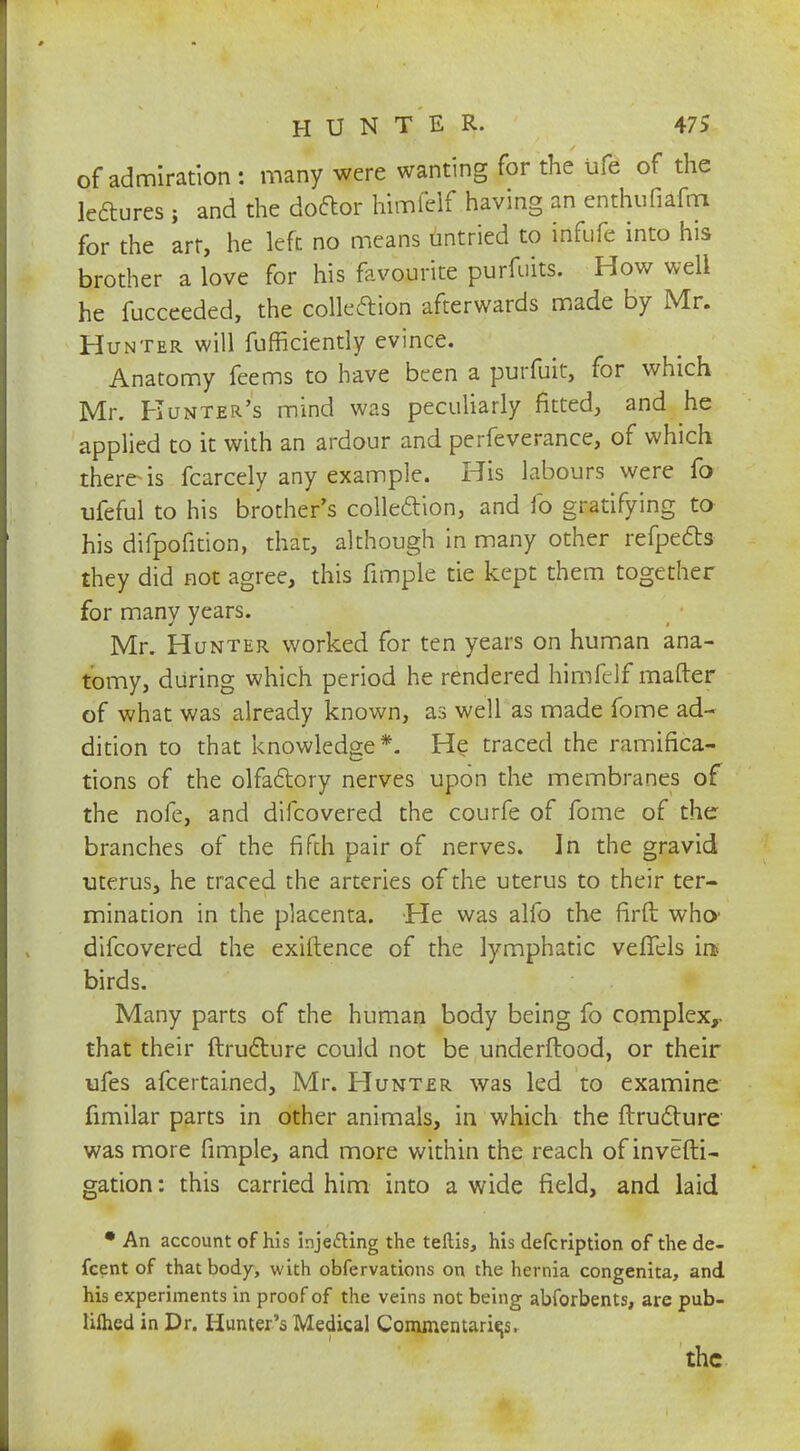 of admiration: many were wanting for the ufe of the leftures ; and the doctor himfelf having an enthufiafm for the art, he left no means untried to infufe into his brother a love for his favourite purfuits. How well he fucceeded, the colleftion afterwards made by Mr. Hunter will fufficiently evince. Anatomy feems to have been a purfuit, for which Mr. Hunter's mind was peculiarly fitted, and he applied to it with an ardour and perfeverance, of which there is fcarcely any example. His labours were fo ufeful to his brother's colleftion, and fo gratifying to his difpofition, that, although in many other refpects they did not agree, this fimple tie kept them together for many years. Mr. Hunter worked for ten years on human ana- tomy, during which period he rendered himfelf matter of what was already known, as well as made fome ad- dition to that knowledge*. He traced the ramifica- tions of the olfactory nerves upon the membranes of the nofe, and difcovered the courfe of fome of the branches of the fifth pair of nerves. In the gravid uterus, he traced the arteries of the uterus to their ter- mination in the placenta. He was alfo the firft who' difcovered the exiftence of the lymphatic veffels in> birds. Many parts of the human body being fo complex,, that their ftructure could not be underftood, or their ufes afcertained, Mr. Hunter was led to examine fimilar parts in other animals, in which the ftructure was more fimple, and more within the reach of investi- gation : this carried him into a wide field, and laid • An account of his inje&ing the teftis, his defcription of the de- scent of that body, with obfervations on the hernia congenita, and his experiments in proof of the veins not being abforbents, are pub- lifhed in Dr. Hunter's Medical Commentaries, the