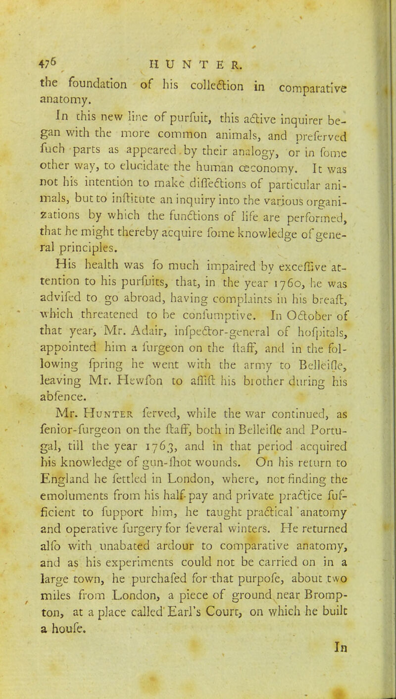 the foundation of his collection in comparative anatomy. In chis new line of purfuit, this active inquirer be- gan with the more common animals, and prefervcd fuch parts as appeared by their analogy, or in fome other way, to elucidate the human ceconomy. It was not his intention to make directions of particular ani- mals, but to inftitute an inquiry into the various organi- zations by which the functions of life are performed, that he might thereby acquire fome knowledge of gene- ral principles. His health was fo much impaired by exceffive at- tention to his purfuits, that, in the year 1760, he was advifed to go abroad, having complaints in his breaft, which threatened to be confumptive. In October of that year, Mr. Adair, infpettor-general of hofpitals, appointed him a iurgeon on the ftafF, and in the fol- lowing fpring he went with the army to Belleifle, leaving Mr. Hewfon to affift his biother during his abfence. Mr. Hunter ferved, while the war continued, as fenior-furgeon on the ftaff, both in Belleifle and Portu- gal, till the year 1763, and in that period acquired his knowledge of gun-lhot wounds. On his return to England he fettled in London, where, not finding the emoluments from his half pay and private practice fuf- ficient to fupport him, he taught practical anatomy and operative furgery for feveral winters. He returned alfo with unabated ardour to comparative anatomy, and as his experiments could not be carried on in a large town, he purchafed for that purpofe, about two miles from London, a piece of ground near Bromp- ton, at a place called Earl's Court, on which he built a houfe. In .A