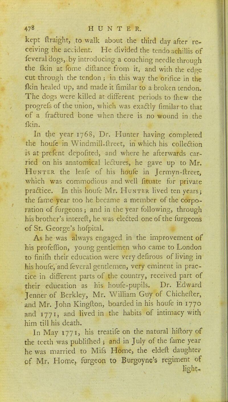 kept ftraight, to walk about the third day after re- ceiving the accident. He divided the teridb achillis of feveraldogs,,by introducing a couching needle through the fkin at fome diftance from it, and with the edge cut through the tendon in this way the orifice in the fkin healed up, and made it fimilar to a broken tendon. The dogs were killed at different periods to mew the progrefs of the union, which was exactly fimilar to that of a fractured bone when there is no wound in the ikin. In the year 1768, Dr. Hunter having completed the houfc in Windmill-ftrett, in which his collection is at prefent depofited, and where he afterwards car- ried on his anatomical lectures, he gave up to Mr. Hunter the leafe of his houfe in Jermyn-ftreet, which was commodious and well fituate for private practice. In this houfe Mr. Hunter lived ten years; the fame year too he became a member of the corpo- ration of furgeons 3 and in the year following, through his brother's intereft, he was elected one of the furgeons of St. George's hofpital. As he was always engaged in the improvement of his profefiion, young gentlemen who came to London to finiih their education were very defirous of Jiving in his houfe,'and feveral gentlemen, very eminent in prac- tice in different parts of the country, received part of their education as his houfe-pupils. Dr. Edward Jenner of Berkley, Mr. William Guy of Chichefter, and Mr. John Kingfton, boarded in his houfe in 1770 and 1771, and lived in the habits of intimacy with him till his death. In May 1771, his treatife on the natural hiftory of the teeth was publilhed ; and in July of the fame year he was married to Mifs Home, the eldeft daughter of Mr. Home, furgeon to Burgoyne's regiment of light-