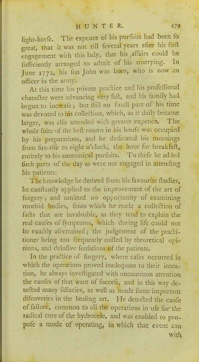 light-horfe. The expence of his purfuits had been fo great, that it was not till feveral years after his fir ft engagement with this lady, that his affairs could be diffidently arranged to admit of his marrying. In June 1772, his fon John was born, who is now an officer in the army. At this time his private practice and his profeffional character were advancing very faff, and his family had begun to increafe ; but dill no fmall part of his time was devoted to his collection, which, as it daily became larger, was alfo attended with greater expence. The whole fuite of the bed rooms in his houfe was occupied by his preparations, and he dedicated his mornings from fun-rife to eight o'clock, the hour for breakfaft, entirely to his anatomical purfuits. To thefe he added fuch parts of the day as were not engaged in attending his patients. The knowledge he derived from his favourite ftudies, he conftantly applied to the improvement of the art of furgery; and omitted no opportunity of examining morbid bodies, from which he made a collection of facts that are invaluable, as they tend to explain the real caules of fymptoms, which during life could not be exactly afcertained; the judgement of the practi- tioner being too frequently mifled by theoretical opi- nions, and delufive fenfations of the patients. In the practice of furgery, where cafes occurred in which the operations proved inadequate to their inten-r tion, he always inveftigated with uncommon attention the caufes of that want of fuccefs, and in this way de- tected many fallacies, as well as made fome important difcoveries in the healing art. He detected the caufe of failure, common to all the operations in ufe for the radical cure of the hydrocele, and was enabled to pro- pofe a mode of operating., in which that event can with,