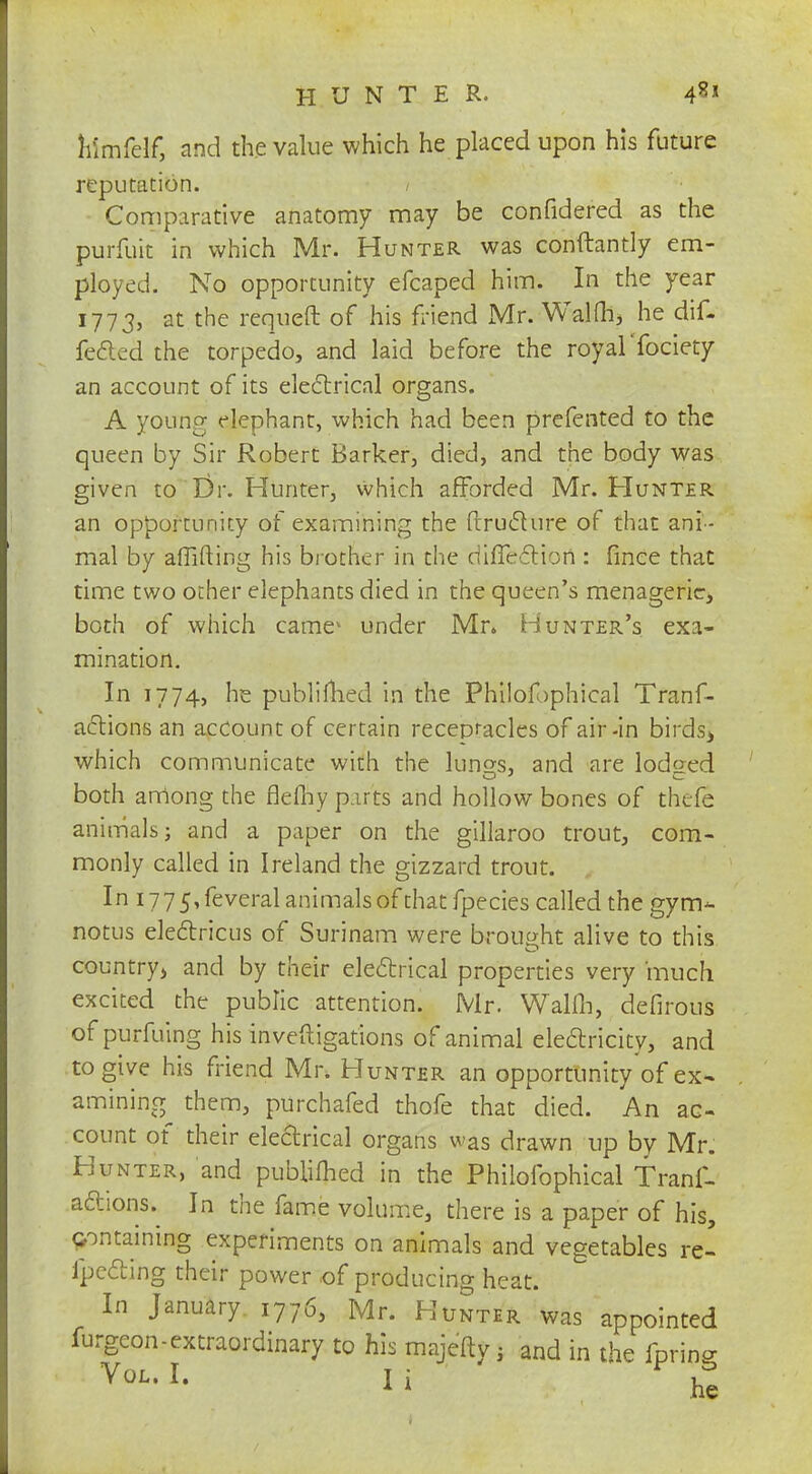 himfelf, and the value which he placed upon his future reputation. / Comparative anatomy may be confidered as the purfuit in which Mr. Hunter was conftantly em- ployed. No opportunity efcaped him. In the year 1773, at the requeft of his friend Mr. Walfh, he dif- fered the torpedo, and laid before the royalTociety an account of its electrical organs. A young elephant, which had been preferred to the queen by Sir Robert Barker, died, and the body was given to Dr. Hunter, which afforded Mr. Hunter an opportunity of examining the ftruccure of that ani- mal by affifting his brother in the difledHori: fmce that time two ocher elephants died in the queen's menagerie, both of which came1- under Mr. Hunter's exa- mination. In 1774, he publifhed in the Philofjphical Tranf- actions an account of certain recepracles of air-in birds* which communicate with the luno-s, and are lodged O J C both among the flefiiy pirts and hollow bones of thefe animals; and a paper on the gillaroo trout, com- monly called in Ireland the gizzard trout. In i775,feveralanimalsofthatfpecies called the gym- notus electricus of Surinam were brought alive to this country^ and by their electrical properties very much excited the public attention. Mr. Walfh, defirous of purfuing his investigations of animal electricity, and to give his friend Mr, Hunter an opportunity of ex- amining them, purchafed thofe that died. An ac- count of their electrical organs was drawn up by Mr. Hunter, and publiihed in the Philofophical f ranf- acYions.^ In the fame volume, there is a paper of his, containing experiments on animals and vegetables re- ipe&ing their power of producing heat. In January 1776, Mr. Hunter was appointed furgcon-extraordinary to his majefty; and in the fpring Vol. I. I i he