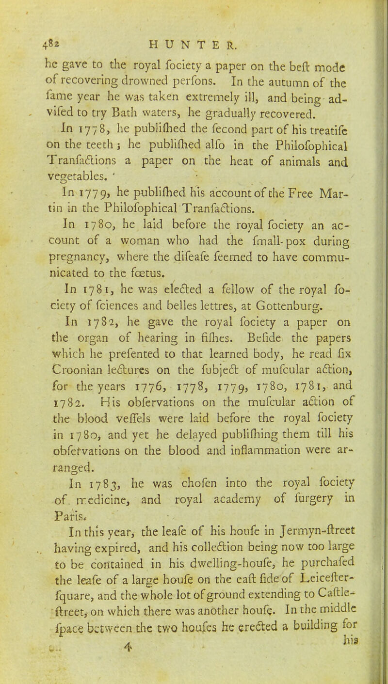 he gave to the royal fociety a paper on the beft mode of recovering drowned perfons. In the autumn of the fame year he was taken extremely ill, and being ad- vifed to try Bath waters, he gradually recovered. In 1778, he publimed the fecond part of his treatifc on the teeth ; he publimed alfo in the Philofophical Tranfa&ions a paper on the heat of animals and vegetables. ' In 1779, ne publimed his account of the Free Mar- tin in the Philofophical Tranfaclions. In 1780, he laid before the royal fociety an ac- count of a woman who had the fmall-pox during pregnancy, where the difeafe feemed to have commu- nicated to the foetus. In 1781, he was elected a fellow of the royal fo- ciety of fciences and belles lettres, at Gottenburg. In 1782, he gave the royal fociety a paper on the organ of hearing in fifhes. Befide the papers which he prefented to that learned body, he read fix Croonian lectures on the fubject of mufcular action, for the years 1776, 1778, 1779, T78o> 1781,-and 1782. His obfervations on the mufcular action of the blood vefTels were laid before the royal fociety in 1780, and yet he delayed publishing them till his obfetvations on the blood and inflammation were ar- ranged. In 1783, he was chofen into the royal fociety of medicine, and royal academy of furgery in Paris, In this year, the leafe of his houfe in Jermyn-ftreet having expired, and his collection being now too large to be contained in his dwelling-houfe, he purchafed the leafe of a large houfe on the eaft fide of Leicefter- fquare, and the whole lot of ground extending to Caftle- ftreet, on which there was another houfe. In the middle ipace between the two houjfes he erected a building for