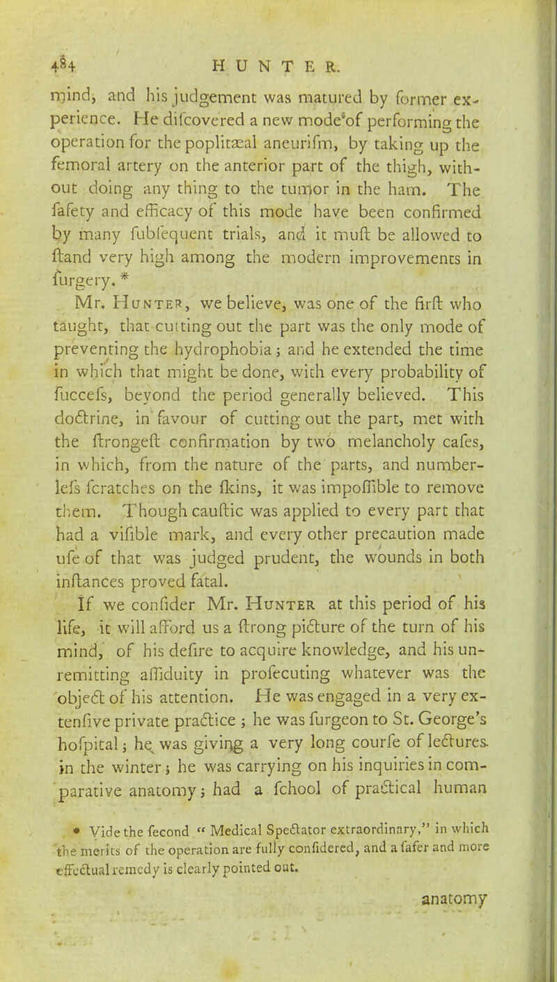 mind, and his judgement was matured by former ex- perience. He diicovered a new mode'of performing the operation for the popliteal aneurifm, by taking up the femoral artery on the anterior part of the thigh, with- out doing any thing to the turrfor in the ham. The fafety and efficacy of this mode have been confirmed by many fubfequent trials, and it muft be allowed to ftand very high among the modern improvements in lurgery.* Mr. Hunter, we believe, was one of the firft who taught, that cm ting out the part was the only mode of preventing the hydrophobia; and he extended the time in which that might be done, with every probability of fuccefs, beyond the period generally believed. This doctrine, in favour of cutting out the part, met with the ftrongeft confirmation by two melancholy cafes, in which, from the nature of the parts, and number- lefs fcratches on the {kins, it was impoflible to remove them. Though cauftic was applied to every part that had a vifible mark, and every other precaution made ufe of that was judged prudent, the wounds in both inftances proved fatal. If we confider Mr. Hunter at this period of his life, it will afford us a ftrong picture of the turn of his mind, of his defire to acquire knowledge, and his un- remitting affiduity in profecuting whatever was the object, of his attention. He was engaged in a very ex- tensive private practice ; he was furgeon to St. George's hofpitalj he^was giving a very long courfe of lectures in the winter ; he was carrying on his inquiries in com- parative anatomy; had a fchool of practical human * Vide the fecond  Medical Spectator extraordinary, in which 'the merits of the operation are fully confidered, and a fafer and more tfFcctualremcdy is clearly pointed out. anatomy