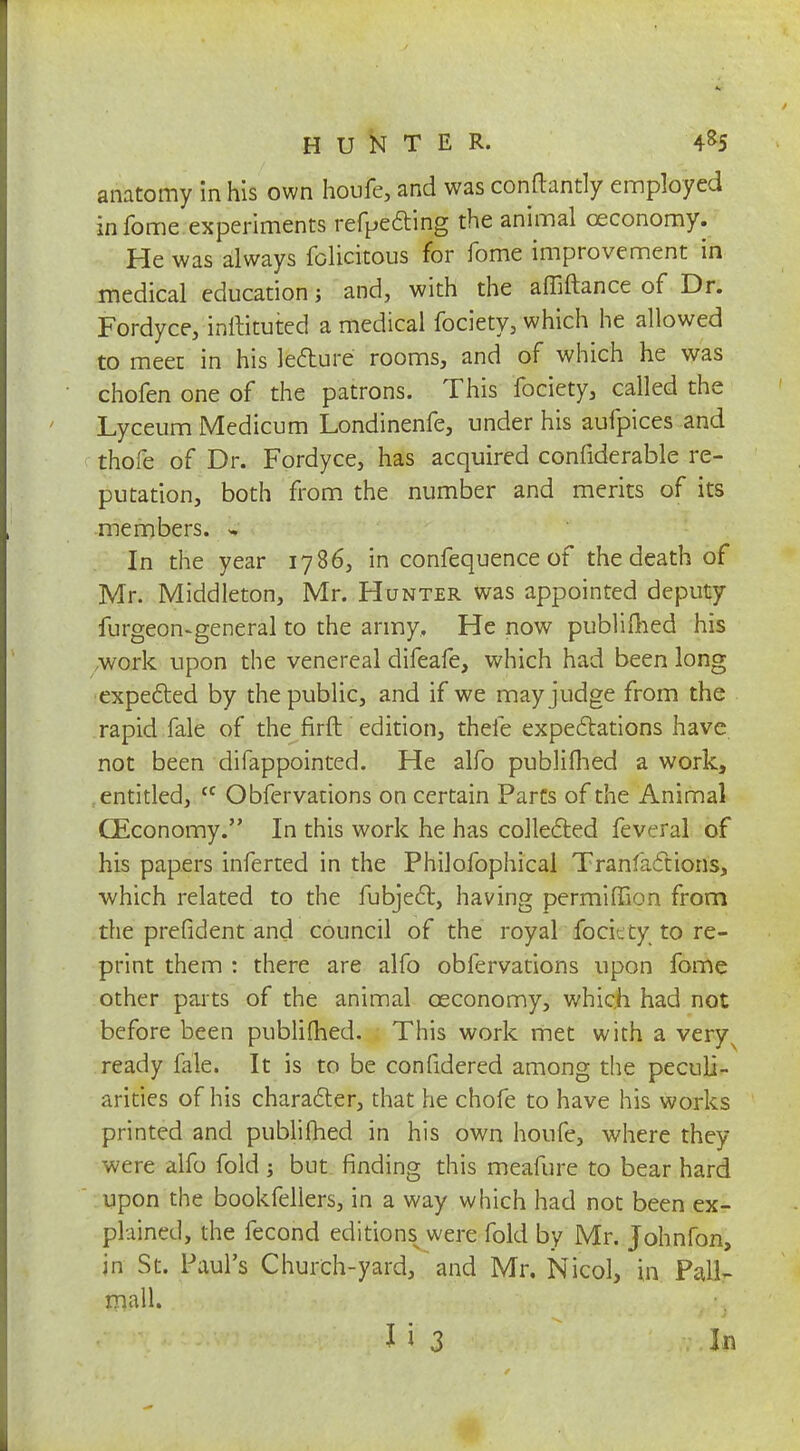 anatomy in his own houfe, and was conftantly employed infome experiments refpecting the animal ceconomy. He was always felicitous for fome improvement in medical education j and, with the affiftance of Dr. Fordyce, inftituted a medical fociety, which he allowed to meet in his lecture rooms, and of which he was chofen one of the patrons. This fociety, called the Lyceum Medicum Londinenfe, under his aufpices and thofe of Dr. Fordyce, has acquired confiderable re- putation, both from the number and merits of its members. - In the year 1786, in confequence of the death of Mr. Middleton, Mr. Hunter was appointed deputy furgeon-general to the army. He now publimed his ,work upon the venereal difeafe, which had been long expected by the public, and if we may judge from the rapid fale of the firft edition, thefe expectations have not been difappointed. He alfo publifhed a work, entitled, cc Obfervations on certain Parts of the Animal CEconomy. In this work he has collected feveral of his papers inferted in the Philofophical Tranfacttons, ■which related to the fubject, having permiffion from the prefident and council of the royal foci.: ty to re- print them : there are alfo obfervations upon fome other parts of the animal ceconomy, which had not before been publimed. This work met with a very^ ready fale. It is to be confidered among the peculi- arities of his character, that he chofe to have his works printed and publifhed in his own houfe, where they were alfo fold but finding this meafure to bear hard upon the bookfellers, in a way which had not been ex- plained, the fecond editionss were fold by Mr. Johnfon, in St. Paul's Church-yard, and Mr. Nicol, in Pall- mall.