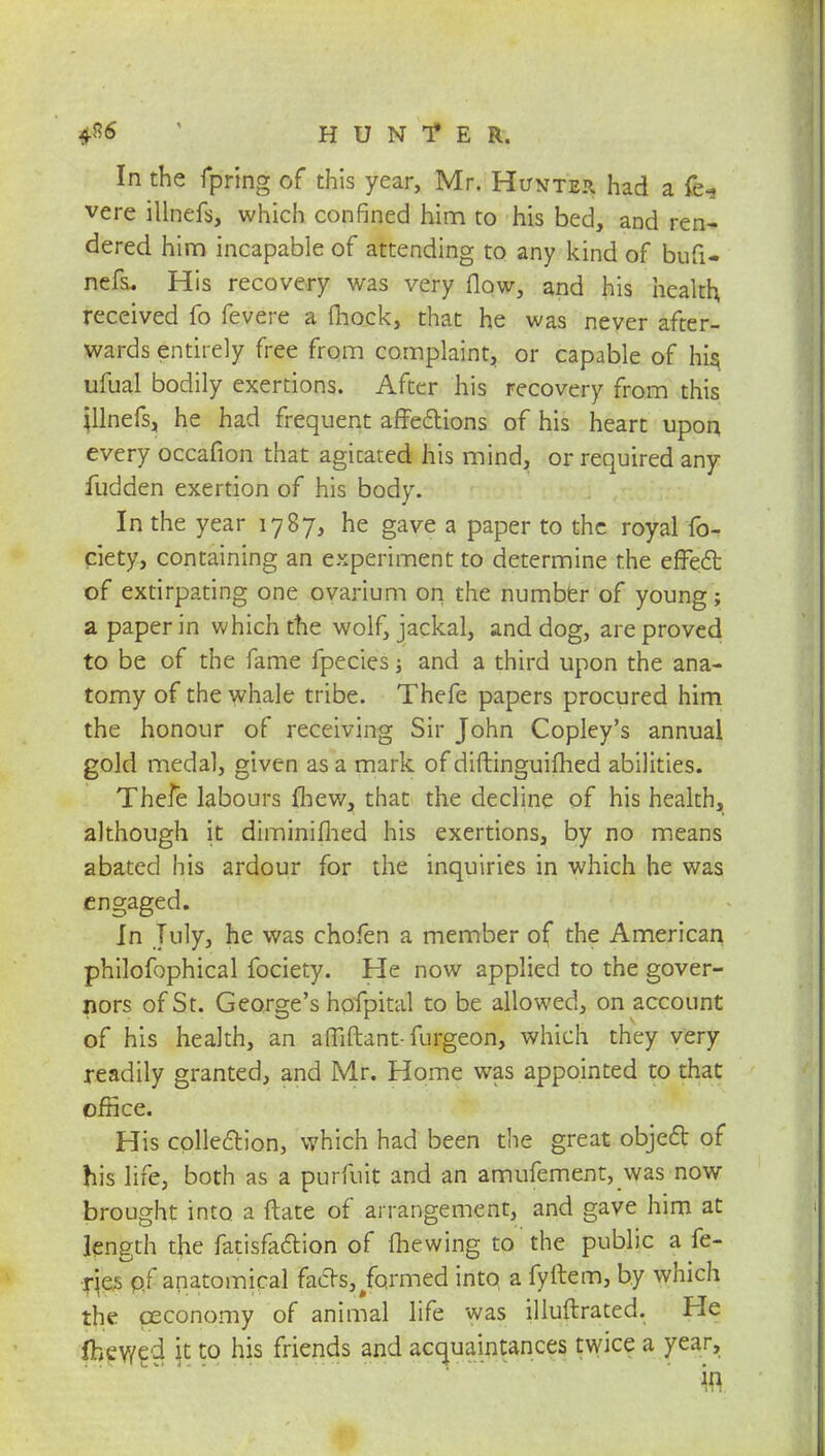 4*6 HUNfE R. In the fpring of this year, Mr. Hunter had a fe-. vere illnefs, which confined him to his bed, and ren- dered him incapable of attending to any kind of bufi- nefs. His recovery was very flow, and his health received fo fevere a (hock, that he was never after- wards entirely free from complaint, or capable of his ufual bodily exertions. After his recovery from this jllnefs, he had frequent affections of his heart upon every occafion that agitated his mind, or required any Hidden exertion of his body. In the year 1787, he gave a paper to the royal fo- ciety, containing an experiment to determine the effect of extirpating one ovarium on the number of young; a paper in which the wolf, jackal, and dog, are proved to be of the fame fpecies j and a third upon the ana- tomy of the whale tribe. Thefe papers procured him the honour of receiving Sir John Copley's annual gold medal, given as a mark of diftinguifhed abilities. Thefe labours {hew, that the decline of his health, although it diminifhed his exertions, by no means abated his ardour for the inquiries in which he was engaged. In July, he was chofen a member of the American philofophical fociety. He now applied to the gover- nors of St. George's hofpital to be allowed, on account of his health, an affiftant- furgeon, which they very readily granted, and Mr. Home was appointed to that office. His collection, which had been the great object of his life, both as a purfuit and an amufement, was now brought into a ftate of arrangement, and gave him at length the fatisfa&ion of mewing to the public a fe- ries of anatomical facts,/ormed into a fyllem, by which the ceconomy of animal life was illuftrated. He Ihewed jt to his friends and acquaintances twice a year.