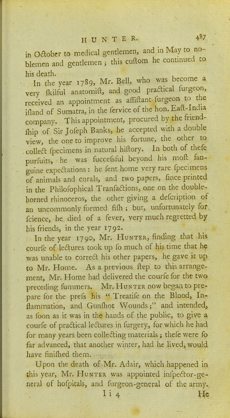 in October to medical gentlemen, and in May to no- blemen and gentlemen 5 this cuftom he continued to his death. In the year 1789, Mr. Bell, who was become a very flrilful anatomift, and good praftical furgcon, received an appointment as affiftant- furgeon to the ifland of Sumatra, in the fervice of the hon. Eaft-India company, this appointment, procured by the fnend- lhip of Sir Jofeph Banks, he accepted with a double view, the one to improve his fortune, the other to . collect fpecimens in natural hiftory. In both of thefe purfuits, he was fuccefsful beyond his mod fan- guine expectations: he fent home very rare fpecimens of animals and corals, and two papers, fmce printed in the Philofophical Tranfactions, one on the double- horned rhinoceros, the other giving a defcription of an uncommonly formed fifti j but, unfortunately for s fcience, he died of a fever, very much regretted by his friends, in the year 1792. In the year 1790, Mr. Hunter, finding that his courfe of lectures took up fo much of his time that he was unable to correct his other papers, he gave it up to Mr. Home. As a previous ftep to this arrange- ment, Mr. Home had delivered the courfe for the two, preceding fummers. Mr. Hunter now began to pre- pare for the prefs his a Treatife on the Blood, In- flammation, and Gunfhot Wounds; and intended, as foon as it was in the hands of the public, to give a courfe of practical lectures in furgery, for which he had for many years been collecting materials ; thefe were fo far advanced, that another winter, had He lived, would have finifhed them. Upon the death of Mr. Adair, which happened in this year, Mr. Hunter was appointed infpector-ge- neral of hofpitals, and furgeon-general of the army.