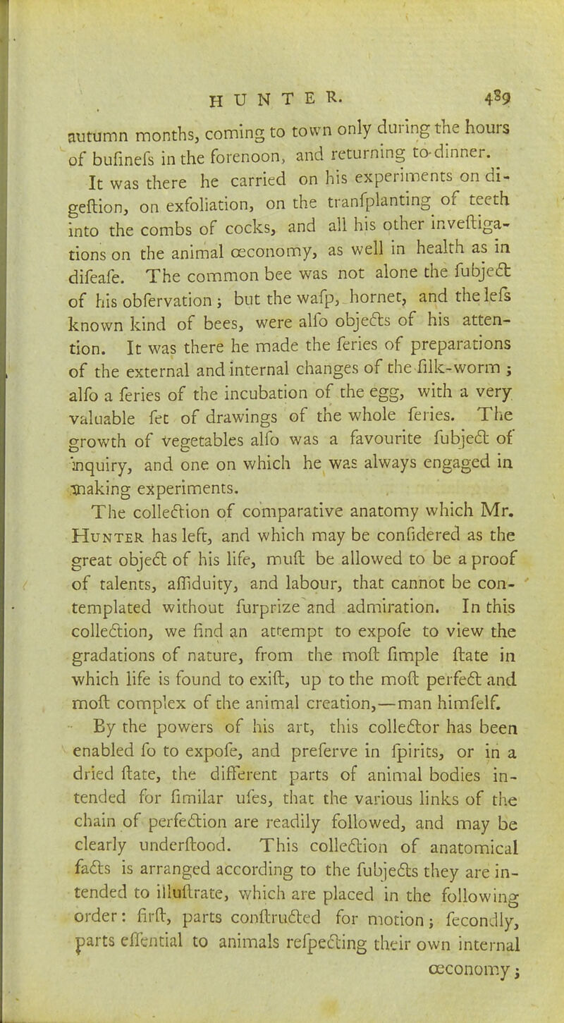 autumn months, coming to town only during the hours of bufinefs in the forenoon, and returning to-dinner. . It was there he carried on his experiments on di- geftion, on exfoliation, on the tranfplanting of teeth into the combs of cocks, and all his other inveftiga- tions on the animal oeconomy, as well in health as in difeafe. The common bee was not alone the fubject of his obfervation ; but the wafp, hornet, and thelefs known kind of bees, were alfo objects of his atten- tion. It was there he made the feries of preparations of the external and internal changes of the filk-worm ; alfo a feries of the incubation of the egg, with a very valuable fet of drawings of the whole feries. The growth of vegetables alfo was a favourite fubject of inquiry, and one on which he was always engaged in making experiments. The collection of comparative anatomy which Mr. Hunter has left, and which may be confidercd as the great object of his life, muft be allowed to be a proof of talents, afliduity, and labour, that cannot be con- templated without furprize and admiration. In this collection, we find an attempt to expofe to view the gradations of nature, from the mod fimple ftate in which life is found to exift, up to the moft perfect and moil complex of the animal creation,—man himfelf. By the powers of his art, this collector has been enabled fo to expofe, and preferve in fpirits, or in a dried ftate, the different parts of animal bodies in- tended for fimilar ufes, that the various links of the chain of perfection are readily followed, and may be clearly undcrftood. This collection of anatomical facts is arranged according to the fubjects they are in- tended to illuftrate, which are placed in the following order: firft, parts conftructed for motion; fecon Jly, parts effential to animals refpecting their own internal oeconomy;