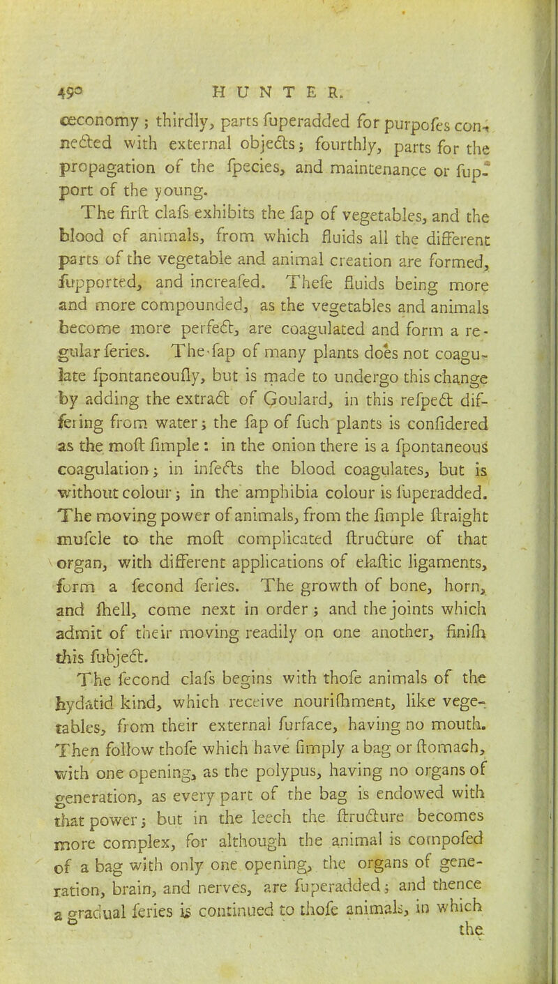 ceconomy ; thirdly, parts fuperadded for purpofes coiu jiected with external objects; fourthly, parts for the propagation of the fpecies, and maintenance or fup- port of the young. The firft clafs exhibits the. fap of vegetables, and the blood of animals, from which fluids all the different parts of the vegetable and animal creation are formed, fupported, and increafed. Thefe fluids being more and more compounded, as the vegetables and animals become more perfect, are coagulated and form a re- gularferies. The-fap of many plants does not coagu- late fpontaneoufly, but is made to undergo this change by adding the extract of Goulard, in this refpect dif- fering from water; the fap of fuch plants is confidered as the molt fimple : in the onion there is a fpontaneous coagulation; in infects the blood coagulates, but is without colour; in the amphibia colour is fuperadded. The moving power of animals, from the fimple ftraight mufcle to the molt complicated ftructure of that organ, with different applications of elaftic ligaments, form a fecond feries. The growth of bone, horn, and fhell, come next in order; and the joints which admit of their moving readily on one another, finifh this fobject. The fecond clafs begins with thofe animals of the hydatid kind, which receive nourifhment, like vege- tables, from their external furface, having no mouth. Then follow thofe which have fimply a bag or ftomach, with one opening, as the polypus, having no organs of generation, as every part of the bag is endowed with that power; but in the leech the ftructure becomes more complex, for although the animal is cornpofed of a bag with only one opening, the organs of gene- ration, brain, and nerves, are fuperadded; and thence a gradual feries is continued to thofe animals, in which * the