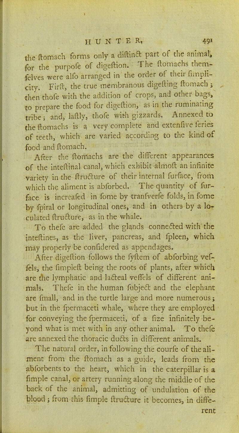 the ftomach forms only a diftind part of the animal, for the purpofe of digeftion. The ftomachs them- felves were alfo arranged in the order of their fimpli- city. Firft, the true membranous digefting ftomach; then thole with the addition of crops, and other bags, to prepare the food for digeftion, as in the ruminating tribe; and, laftly, thofe with gizzards. Annexed to the ftomachs is a very complete and extenfive feries of teeth, which are varied according to the kind of food and ftomach. After the ftomachs are the different appearances of the inteftinal canal, which exhibit almoft an infinite variety in the ftructure of their internal furface, from which the aliment is abforbed. The quantity of fur- face is increafed in fome by tranfverfe folds, in fome by fpiral or longitudinal ones, and in others by a lor culated ftructure, as in the whale. To thefe are added the glands connected with the inteftines, as the liver, pancreas, and fpleen, which may properly be confidered as appendages. After digeftion follows the fyftem of abforbing vef- fels, the fimpleft being the roots of plants, after which are the lymphatic and lacteal veffels of different ani- mals. Thefe in the human ftibjecl; and the elephant are fmall, and in the turtle large and more numerous; but in the fpermaceti whale, where they are employed for conveying the fpermaceti, of a fize infinitely be- yond what is met with in any other animal. To thefe are annexed the thoracic duels in different animals. The natural order, in following the courfe of the ali- ment from the ftomach as a guide, leads from the abforbents to the heart, which in the caterpillar is a fimple canal, or artery running along the middle of the back of the animal, admitting of undulation of the blood i from this fimple ftrudture it becomes, in diffe- rent