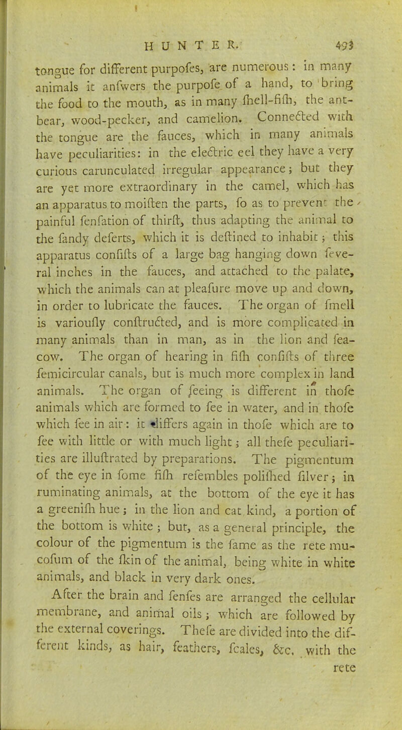 tongue for different purpofes, are numerous: in many animals it anfwers the purpofe of a hand, to bring the food to the mouth, as in many mell-fim, the ant- bear, wood-pecker, and camelion. Connected with the tongue are the fauces, which in many animals have peculiarities: in the electric eel they have a very curious carunculated irregular appearance; but they are yet more extraordinary in the camel, which has an apparatus to moiften the parts, fo as to prevent the - painful fenfation of thirft, thus adapting the animal to the fandy deferts, which it is deftined to inhabit; this apparatus confifts of a large bag hanging down feve- ral inches in the fauces, and attached co the palate, which the animals can at pleafure move up and down, in order to lubricate the fauces. The organ of fmell is varioufly conftructed, and is more complicated in many animals than in man, as in the lion and fea- cow. The organ of hearing in fifh confifts of three femicircular canals, but is much more complex in land animals. The organ of feeing is different in thofe animals which are formed to fee in water, and in thofe which fee in air: it differs again in thofe which are to fee with little or with much light j all thefe peculiari- ties are illuftrated by preparations. The pigmentum of the eye in fome fifh refembles polilhed filver j in ruminating animals, at the bottom of the eye it has a greenifh hue j in the lion and cat kind, a portion of the bottom is white ; but, as a general principle, the colour of the pigmentum is the fame as the rete mil? cofum of the fkin of the animal, being white in white animals, and black in very dark ones. After the brain and fenfes are arranged the cellular membrane, and animal oils; which are followed by the external coverings. Thefe are divided into the dif- ferent kinds, as hair, feathers, fcales, &c, with the rete