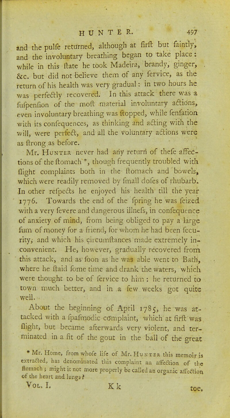 and the pulfe returned, although at firft but faintly, and the involuntary breathing began to take place: while in this Hate he took Madeira, brandy, ginger, &c. but did not believe them of any fervice, as the return of his health was very gradual: in two hours he was perfectly recovered. In this attack there was a fufpenfion of the mod material involuntary actions, even involuntary breathing was flopped, while fenfation with its confequences, as thinking and acting with the will, were perfect, and all the voluntary actions were as ftrong as before. Mr. Hunter never had any return of thefe affec- t-ions of the ftomach *, though frequently troubled with flight complaints both in the ftomach and bowels, which were readily removed by fmall dofes of rhubarb. In other refpects he enjoyed his health till the year 1776. Towards the end of the fpring he was feized with a very fevere and dangerous illnefs, in confequence of anxiety of mind, from being obliged to pay a large fum of money for a friend, for whom he had been fecu- rity,' and which his circumftances 'made extremely in- convenient. He, however, gradually recovered from this attack, and as foon as he was able went to Bath, where he ftaid fome time and drank the waters, which, were thought to be of fervice to him : he returned to town much better, and in a few weeks got quite well. About the beginning of April 1785, he was at- tacked with a fpafmodic complaint, which at firft was flight, but became afterwards very violent, and ter- minated in a fit of the gout in the ball of the great * Mr. Home, from whofe life of Mr. Hunter this memoir is extracted, has denominated this complaint an affeftion of the ftomach ; might it not more properly be called an organic affedio'n, of the heart and lungs ? Vol, I. Kk toe.