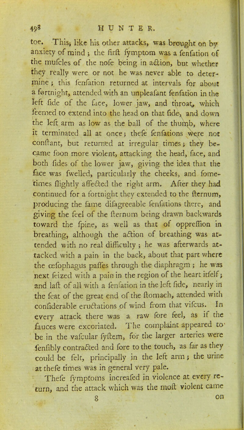 toe. Thisi lrke his other attacks, was brought on by anxiety of mind j the firft fymptom was a fenfation of the mufcles of the nofe being in action, but whether they really were or not he was never able to deter- mine ; this fenfation returned at intervals for about a fortnight, attended with an unpleafant fenfation in the left fide of the face, lower jaw, and throaty which feemed to extend into the head on that fidex and down the left arm as low as the ball of the thumb, where it terminated all at once; thefe fenfations were not conftant, but returned at irregular times; they be- came foon more violent, attacking the head, face, and both fides of the lower jaw, giving the idea that the face was fwelled, particularly the cheeks, and fome- times flightly affected the right arm. After they had continued for a fortnight they extended to the fternum, producing the fame difagreeable fenfations there, and giving the feel of the fternum being drawn backwards toward the fpine, as well as that of opprefiion in breathing, although the action of breathing was at- tended with no real difficulty ; he was afterwards at- tacked with a pain in the back, about that part where the cefophagus paffes through the diaphragm ; he was next feized with a pain in the region of the heart itfelf; and laft of all with a fenfation in the left fide, nearly in the feat of the great end of the ftomach, attended with confiderable eructations of wind from that vifcus. In every attack there was a raw fore feel, as if the fauces were excoriated. The complaint appeared to1 be in the vafcular fyftem, for die larger arteries were fenfibly contracted and fore to the touch, as far as they could be felt, principally in the left arm \ the urine at thefe times was in general very pale. Thefe fymptoms increafed in violence at every re- turn, and the attack which was the molt violent came 8 on
