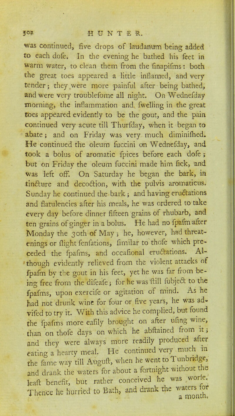 was continued, five drops of laudanum being added to each dofe» In the evening he bathed his feet in warm water, to clean them from the finapifms: both the great toes appeared a little inflamed, and very tender; they were more painful after being bathed, and were very troublefome all night. On Wednefday morning, the inflammation and fwelling in the great toes appeared evidently to be the gout, and the pain continued very acute till Thurfday, when it began to abate j and on Friday was very much diminilhed. He continued the oleum fuccini on Wednefday, and took a bolus of aromatic fpices before each dofe; but on Friday the oleum fuccini made him fick, and was left off. On Saturday he began the bark, in tincture and decoction, with the pulvis aromaticus. Sunday he continued the bark; and having eructations and flatulencies after his meals, he was ordered to take every day before dinner fifteen grains of rhubarb, and ten grains of ginger in a bolus. He had no fpafm after Monday the 30th of May ; he, however, had threat- enings or flight fenfations, fimilar to thofe which pre- ceded the fpafms, and occafional eructations. Al- though evidently relieved from the violent attacks of fpafm by the gout in his feet, yet he was far from be- ing free from the difeafe ; for he was (till fubject to the fpafms, upon exercife or agitation of mind. As he had not drunk wine for four or five years, he was ad- vifed to try it. With this advice he complied, but found the fpafms more eafily brought on after ufing wine, than on thofe days on which he abftained from it; and they were always more readily produced after eating a hearty meal. He continued very much in the fame way till Auguft, when he went toTunbndge, and drank the waters for about a fortnight without the kaft benefit, but rather conceived he was worle. Thence he hurried to Bath, and drank the waters for