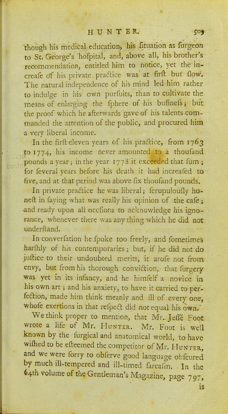 though his medical education, his fituation as furgeon to St. George's ho'fpital, and, above all, his brother's recommendation, entitled him to notice, yet the in- creafe of his private, practice was at firft but flow. The natural independence of his mind led him rather to indulge in his own purfuits, than to cultivate the means of enlarging the fphere of his bufinefs; but the proof which he afterwards gave of his talents com- manded the attention of the public, and procured him a very liberal income. In the firft eleven years of his practice, from 1763 to 1774, his income never amounted to a thoufand pounds a year; in the year 1778 it exceeded that fum ; for feveral years before his death it had increafed to five, and at that period was above fix thoufand pounds. In private practice he was liberal; fcrupuloufly ho- ned in faying what was really his opinion of the cafe; •and ready upon all occfions to acknowledge his igno- rance, whenever there was any thing which he did not understand. In converfation he fpoke too freely, and fometimes harfhly of his contemporaries; but, if he did not do juftice to their undoubted merits, it arofe not from envy, but from his thorough conviction, that furgery was yet in its infancy, and he himfelf a novice in his own art; and his anxiety, to have it carried to per- fection, made him think meanly and ill of every one, whofe exertions in that refpect did not equal his own.' We think proper to mention, that Mr. Jcfie Foot wrote a life of Mr. Hunter. Mr. Foot is well known by the furgical and anatomical world, to have wifhed to be efteemed the competitor of Mr. Hunter, and we were forry to obferve good language obfcured by much ill-tempered and ill-timed farcafm. In the 64th volume of the Gentleman's Magazine, page 797, is