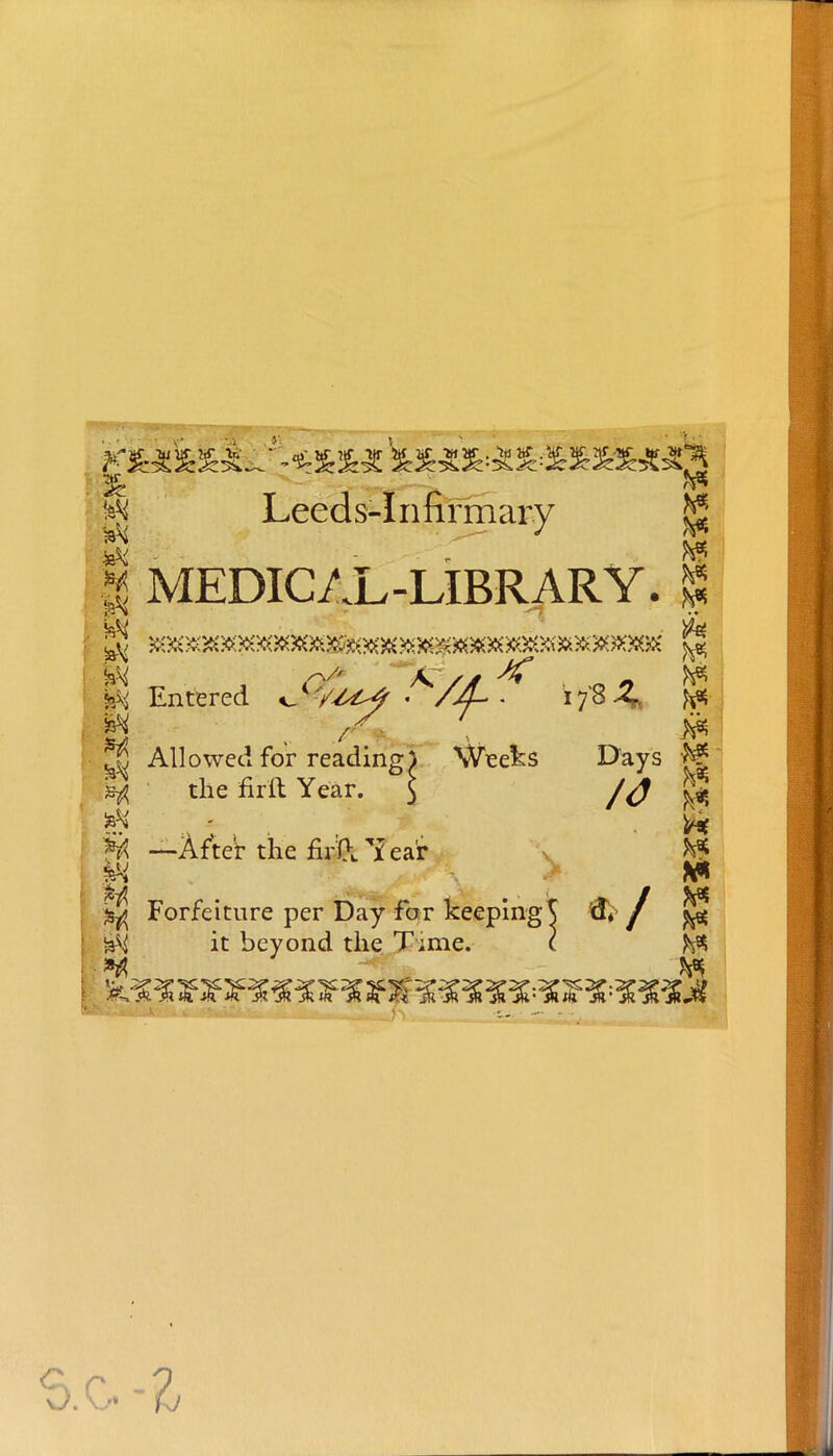 Leeds-Infirmary | MEDICAL-LIBRARY. | Entered *J*/6C>4 • /£-. *7'8^ ft* 2$ Allowed for reading) Weeks Days fc| 5 the firft Year. $ S H —After the fiA 7 ea'r ^ ft W j^j Forfeiture per Day for keeping^ fti / ^ it beyond the T;me. ( ffc