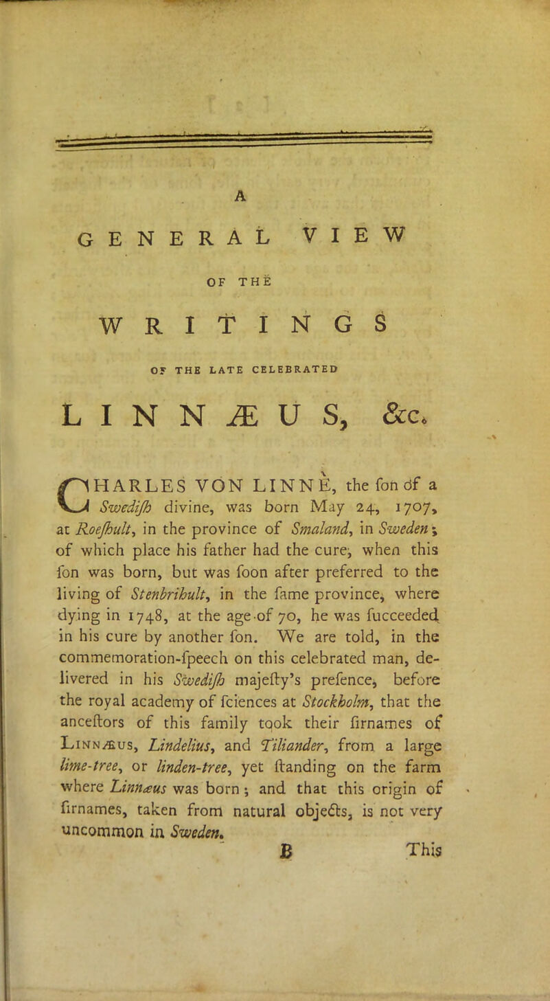 GENERAL VIEW OF THE WRITINGS OF THE LATE CELEBRATED L I N N JE U S, Sec, CHARLES VON LINN E, the fon df a Swedijh divine, was born May 24, 1707, at Roe/huh, in the province of Smaland, in Sweden ; of which place his father had the cure:, when this fon was born, but was foon after preferred to the living of Stenbrihult, in the fame province, where dying in 1748, at the ageof 70, he was fucceeded in his cure by another fon. We are told, in the commemoration-fpeech on this celebrated man, de- livered in his Swedijh majefty's prefence, before the royal academy of fciences at Stockholm, that the anceftors of this family took their firnames of Linn^us, Lindelius, and Tiliander, from a large lime-tree, or linden-tree, yet (landing on the farm where Limtaus was born ; and that this origin of firnames, taken from natural objects, is not very uncommon in Sweden. B This